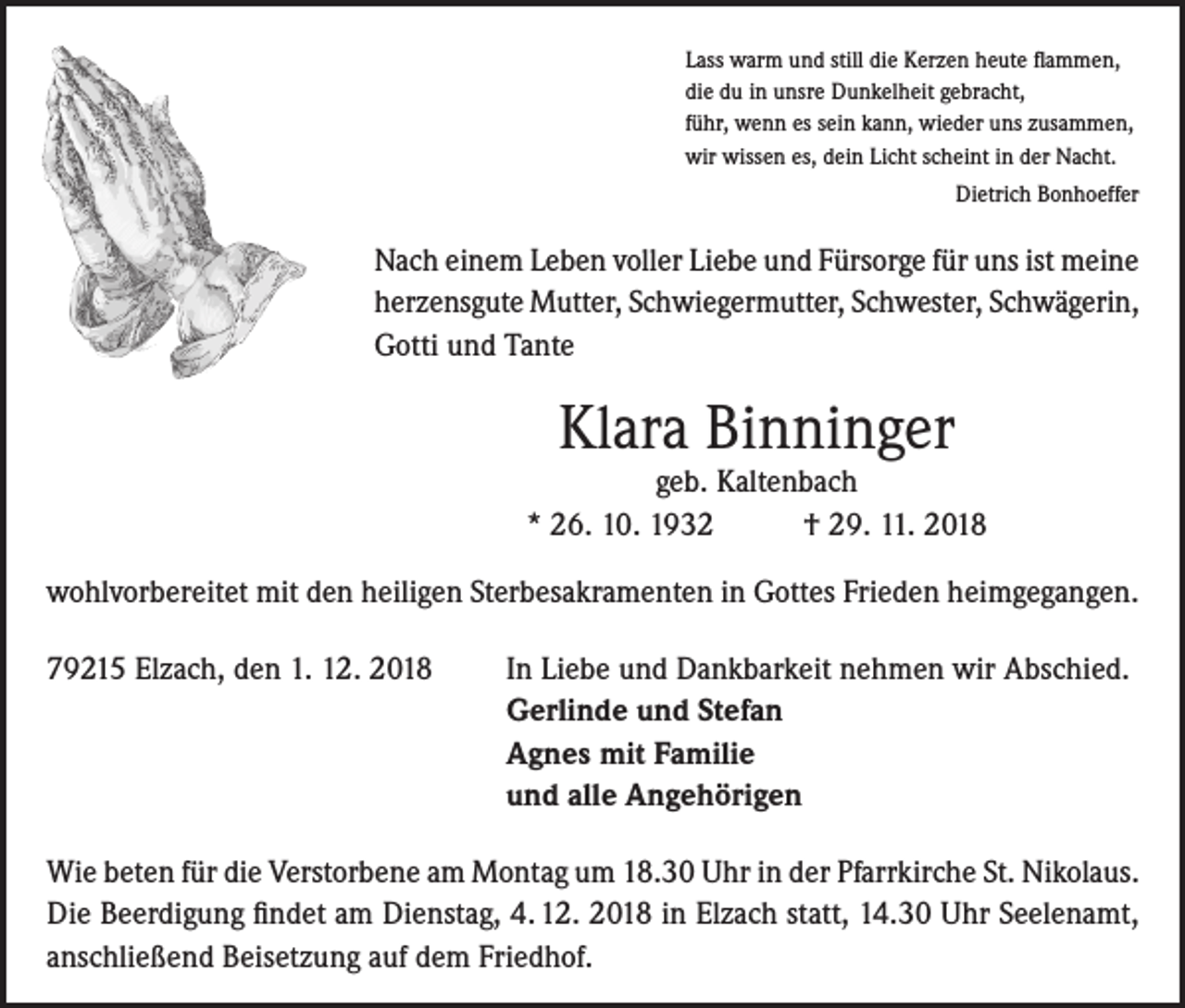 <p>Lass warm und still die Kerzen heute flammen,<br />die du in unsre Dunkelheit gebracht,<br />führ, wenn es sein kann, wieder uns zusammen,<br />wir wissen es, dein Licht scheint in der Nacht.</p><p>Dietrich Bonhoeffer</p><p>Nach einem Leben voller Liebe und Fürsorge für uns ist meine<br />herzensgute Mutter, Schwiegermutter, Schwester, Schwägerin,<br />Gotti und Tante</p><p>Klara Binninger</p><p>geb. Kaltenbach<br />* 26. 10. 1932<br />† 29. 11. 2018<br />wohlvorbereitet mit den heiligen Sterbesakramenten in Gottes Frieden heimgegangen.<br />79215 Elzach, den 1. 12. 2018</p><p>In Liebe und Dankbarkeit nehmen wir Abschied.<br />Gerlinde und Stefan<br />Agnes mit Familie<br />und alle Angehörigen</p><p>Wie beten für die Verstorbene am Montag um 18.30 Uhr in der Pfarrkirche St. Nikolaus.<br />Die Beerdigung findet am Dienstag, 4. 12. 2018 in Elzach statt, 14.30 Uhr Seelenamt,<br />anschließend Beisetzung auf dem Friedhof.</p>