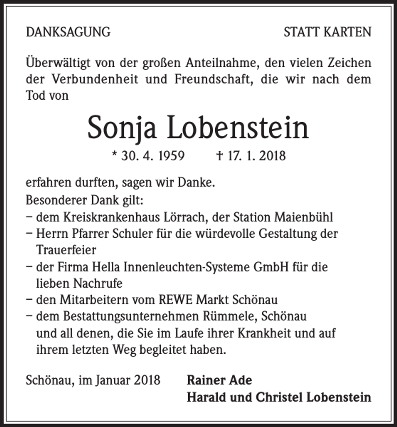 <p>DANKSAGUNG</p><p>STATT KARTEN</p><p>Überwältigt von der großen Anteilnahme, den vielen Zeichen<br />der Verbundenheit und Freundschaft, die wir nach dem<br />Tod von</p><p>Sonja Lobenstein<br />* 30. 4. 1959 † 17. 1. 2018<br />erfahren durften, sagen wir Danke.<br />Besonderer Dank gilt:<br />– dem Kreiskrankenhaus Lörrach, der Station Maienbühl<br />– Herrn Pfarrer Schuler für die würdevolle Gestaltung der<br />Trauerfeier<br />– der Firma Hella Innenleuchten-Systeme GmbH für die<br />lieben Nachrufe<br />– den Mitarbeitern vom REWE Markt Schönau<br />– dem Bestattungsunternehmen Rümmele, Schönau<br />und all denen, die Sie im Laufe ihrer Krankheit und auf<br />ihrem letzten Weg begleitet haben.<br />Schönau, im Januar 2018 Rainer Ade<br />Harald und Christel Lobenstein</p>