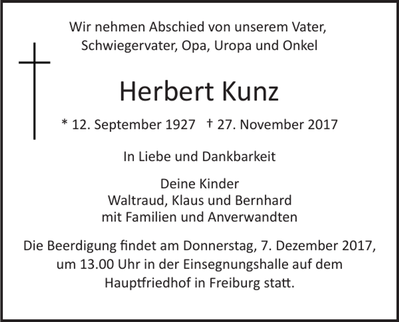 <p>Wir<br />e h m e n AAbschied<br />bs c hi e d v von<br />o n uunserem<br />ns er e m Vater,<br />V at er,<br />Wirn nehmen<br />Schwiegervater,<br />S c h wi e g er v at er, Opa,<br />O p a, Uropa<br />Ur o p a uund<br />n d Onkel<br />O n k el</p><p>HHerbert<br />er b ert KKunz<br />u nz<br />** 12.<br />1 2. SSeptember<br />e pt e m b er 11927<br />9 2 7 †† 27.<br />2 7. November<br />N o v e m b er<br />IInn Liebe<br />Li e b e und<br />u n d Dankbarkeit<br />D a n k b ar k eit<br />DDeine<br />ei n e KiKinder<br />n d er<br />WWaltraud,<br />altr a u d, KlKlaus<br />a us u und<br />n d B Bernhard<br />er n h ar d<br />mit<br />mitF Familien<br />a mili e n uund<br />n d AAnverwandten<br />n v er w a n dt e n<br />Die<br />Di<br />e BBeerdigung<br />e er di g u n g ﬁﬁndet<br />n d et aam<br />m Donnerstag,<br />D o n n erst a g, 7.7. Dezember<br />D ez e m b er 2017,<br />2 0 1 7,<br />uum<br />m 113.00<br />3. Uhr<br />U hr iin<br />n dder<br />er EiEinsegnungshalle<br />ns e g n u n gs h all e aauf<br />uf dem<br />de m<br />HHaup�riedhof<br />a u p �ri e d h of i in<br />n FrFreiburg<br />ei b ur g sta�.<br />st a �.</p>