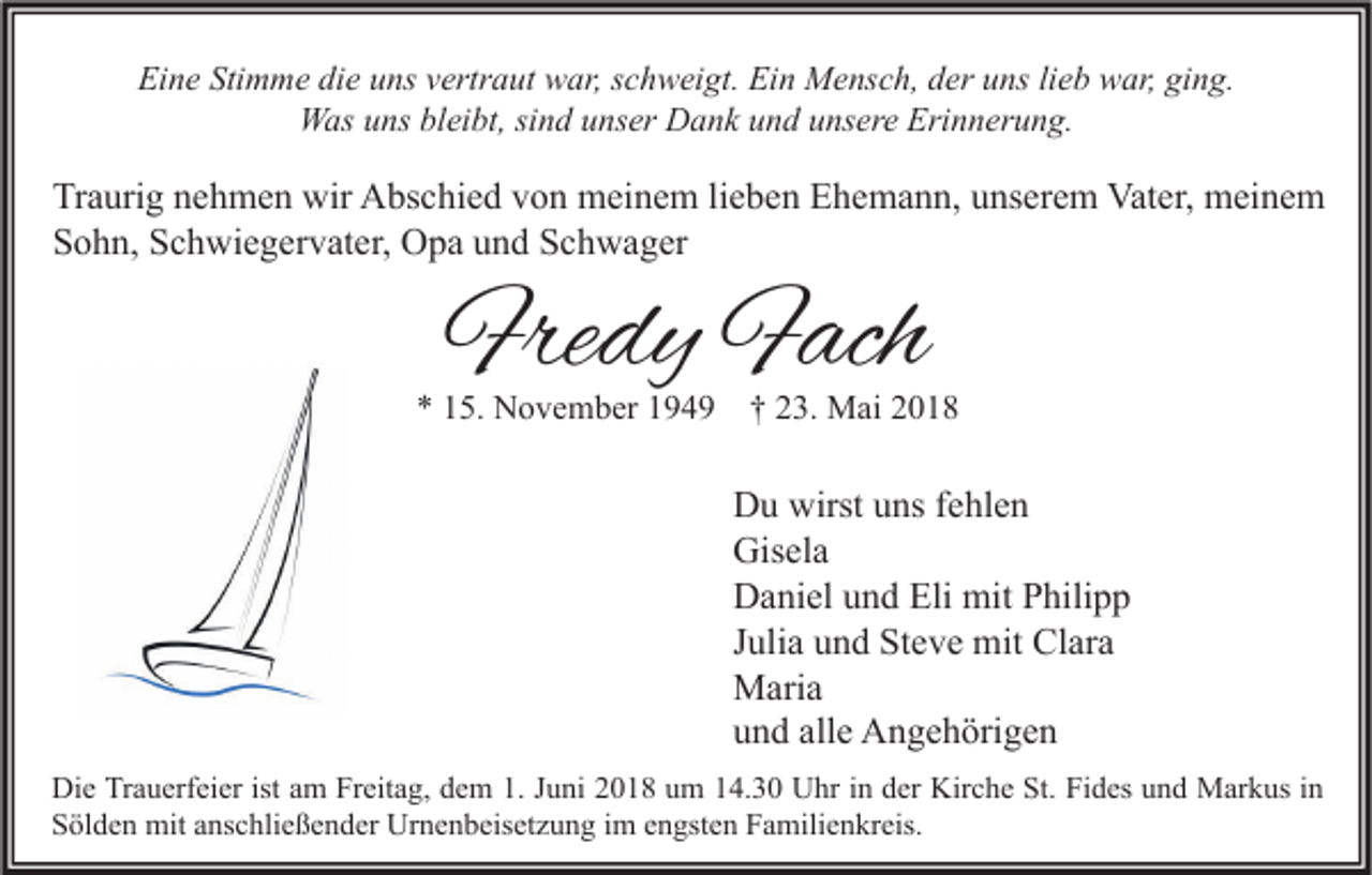 <p>Eine<br />Ei<br />n e Sti<br />Stimme<br />m m e didie<br />e uuns<br />ns vvertraut<br />ertr a ut war,<br />w ar, sschweigt.<br />c h w ei gt. Ei<br />Ein<br />n Mensch,<br />M e ns c h, dder<br />er uuns<br />ns lilieb<br />e b war,<br />w ar, giging.<br />n g.<br />WWas<br />as u uns<br />ns blbleibt,<br />ei bt, sisind<br />n d u unser<br />ns er DDank<br />a n k u und<br />n d u unsere<br />ns er e Eri<br />Erinnerung.<br />n n er u n g.</p><p>Tr a uri g nnehmen<br />Traurig<br />e h m e n wir<br />wir Abschied<br />A bs c hi e d vvon<br />o n meinem<br />m ei n e m lilieben<br />e b e n EEhemann,<br />h e m a n n, uunserem<br />ns er e m Vater,<br />Vat er, meinem<br />m ei n e m<br />SSohn,<br />o h n, SSchwiegervater,<br />c h wi e g er v at er, Opa<br />O p a uund<br />n d SSchwager<br />c h w a g er</p><p>Fredy<br />Fre<br />dy FFach<br />ach</p><p>** 115.<br />5. November<br />N o v e m b er 1194 4 9 †† 223.<br />3. Mai<br />M ai 22</p><p>D u wirst<br />Du<br />wirstuuns<br />ns f fehlen<br />e hl e n<br />Gis<br />el a<br />Gisela<br />Eli mit<br />DDaniel<br />a ni el uund<br />n d Eli<br />mit PPhilipp<br />hili p p<br />JJulia<br />uli a und<br />u n d Steve<br />St e v e mit<br />mit Clara<br />Cl ar a<br />MMaria<br />ari a<br />alle<br />uund<br />n d all<br />e Angehörigen<br />A n g e h öri g e n<br />Di e TrTrauerfeier<br />Die<br />a u erf ei er ist<br />istaam<br />m FrFreitag,<br />eit a g, ddem<br />e m 1.1.J Juni<br />u ni 22018<br />0 1 8 uum<br />m 114.30<br />4. 3 0 UUhr<br />hr i in<br />n dder<br />er Kir<br />Kirche<br />c h e St.<br />St. FiFides<br />d es uund<br />n d Markus<br />M ar k us i nin<br />SSölden<br />öl d e n mit<br />mit aanschließender<br />ns c hli e ß e n d er Urnenbeisetzung<br />Ur n e n b eis et z u n g iim<br />m eengsten<br />n gst e n FFamilienkreis.<br />a mili e n kr eis.</p>