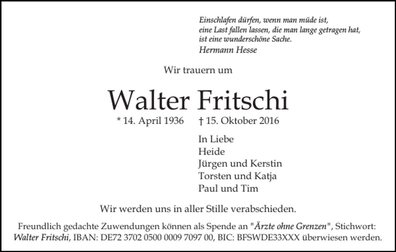 <p>Einschlafen dürfen, wenn man müde ist,<br />eine Last fallen lassen, die man lange getragen hat,<br />ist eine wunderschöne Sache.</p><p>Hermann Hesse</p><p>Wir trauern um</p><p>Walter Fritschi<br />* 14. April 1936</p><p>† 15. Oktober 2016</p><p>In Liebe<br />Heide<br />Jürgen und Kerstin<br />Torsten und Katja<br />Paul und Tim<br />Wir werden uns in aller Stille verabschieden.<br />Freundlich gedachte Zuwendungen können als Spende an "Ärzte ohne Grenzen", Stichwort:<br />Walter Fritschi, IBAN: DE72 3702 0509 7097 00, BIC: BFSWDE33XXX überwiesen werden.</p>