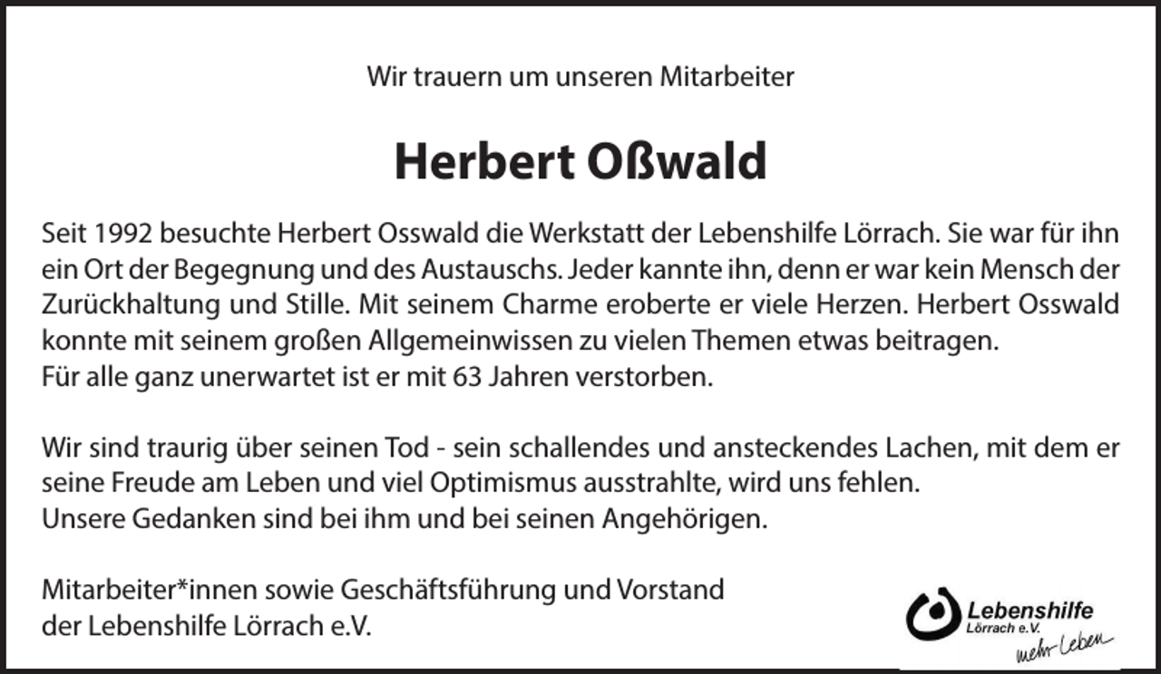 <p>Wir trauern um unseren Mitarbeiter</p><p>Herbert Oßwald<br />Seit 1992 besuchte Herbert Osswald die Werkstatt der Lebenshilfe Lörrach. Sie war für ihn<br />ein Ort der Begegnung und des Austauschs. Jeder kannte ihn, denn er war kein Mensch der<br />Zurückhaltung und Stille. Mit seinem Charme eroberte er viele Herzen. Herbert Osswald<br />konnte mit seinem großen Allgemeinwissen zu vielen Themen etwas beitragen.<br />Für alle ganz unerwartet ist er mit 63 Jahren verstorben.<br />Wir sind traurig über seinen Tod - sein schallendes und ansteckendes Lachen, mit dem er<br />seine Freude am Leben und viel Optimismus ausstrahlte, wird uns fehlen.<br />Unsere Gedanken sind bei ihm und bei seinen Angehörigen.<br />Mitarbeiter*innen sowie Geschäftsführung und Vorstand<br />der Lebenshilfe Lörrach e.V.</p>