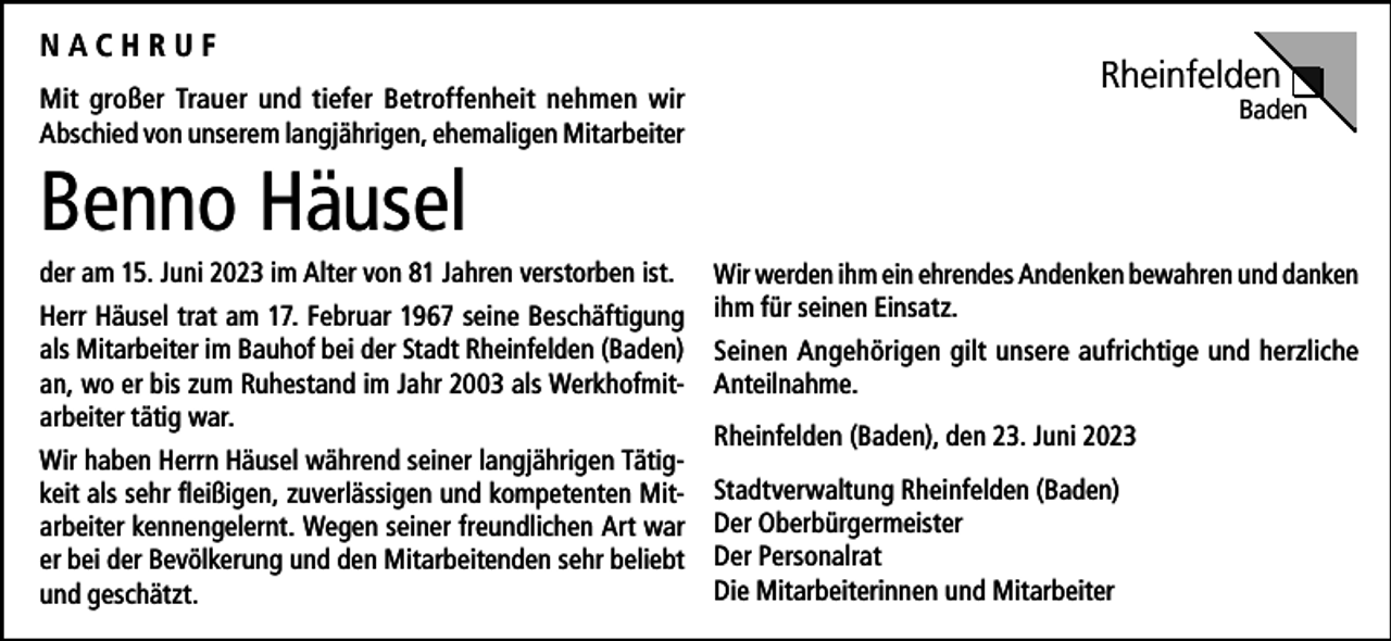 <p>NACHRUF<br />Mit großer Trauer und tiefer Betroffenheit nehmen wir<br />Abschied von unserem langjährigen, ehemaligen Mitarbeiter</p><p>Rheinfelden</p><p>Baden</p><p>Benno Häusel<br />der am 15. Juni 2023 im Alter von 81 Jahren verstorben ist.<br />Herr Häusel trat am 17. Februar 1967 seine Beschäftigung<br />als Mitarbeiter im Bauhof bei der Stadt Rheinfelden (Baden)<br />an, wo er bis zum Ruhestand im Jahr 2003 als Werkhofmitarbeiter tätig war.<br />Wir haben Herrn Häusel während seiner langjährigen Tätigkeit als sehr fleißigen, zuverlässigen und kompetenten Mitarbeiter kennengelernt. Wegen seiner freundlichen Art war<br />er bei der Bevölkerung und den Mitarbeitenden sehr beliebt<br />und geschätzt.</p><p>Wir werden ihm ein ehrendes Andenken bewahren und danken<br />ihm für seinen Einsatz.<br />Seinen Angehörigen gilt unsere aufrichtige und herzliche<br />Anteilnahme.<br />Rheinfelden (Baden), den 23. Juni 2023<br />Stadtverwaltung Rheinfelden (Baden)<br />Der Oberbürgermeister<br />Der Personalrat<br />Die Mitarbeiterinnen und Mitarbeiter</p>