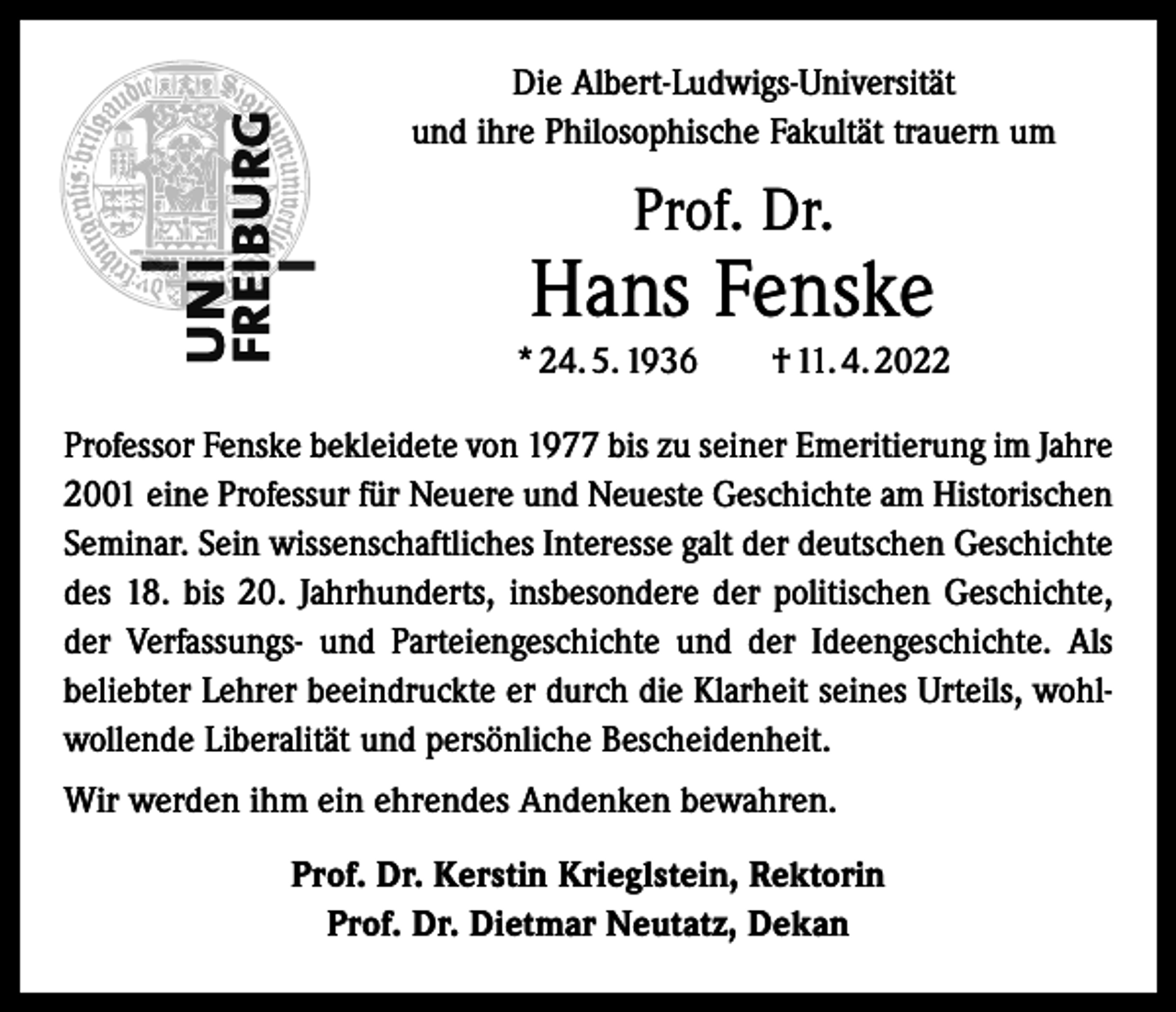 <p>Die Albert-Ludwigs-Universität<br />und ihre Philosophische Fakultät trauern um</p><p>Prof. Dr.</p><p>Hans Fenske<br />* 24. 5. 1936 † 11. 4. 2022<br />Professor Fenske bekleidete von 1977 bis zu seiner Emeritierung im Jahre<br />2001 eine Professur für Neuere und Neueste Geschichte am Historischen<br />Seminar. Sein wissenschaftliches Interesse galt der deutschen Geschichte<br />des 18. bis 20. Jahrhunderts, insbesondere der politischen Geschichte,<br />der Verfassungs- und Parteiengeschichte und der Ideengeschichte. Als<br />beliebter Lehrer beeindruckte er durch die Klarheit seines Urteils, wohlwollende Liberalität und persönliche Bescheidenheit.<br />Wir werden ihm ein ehrendes Andenken bewahren.<br />Prof. Dr. Kerstin Krieglstein, Rektorin<br />Prof. Dr. Dietmar Neutatz, Dekan</p>