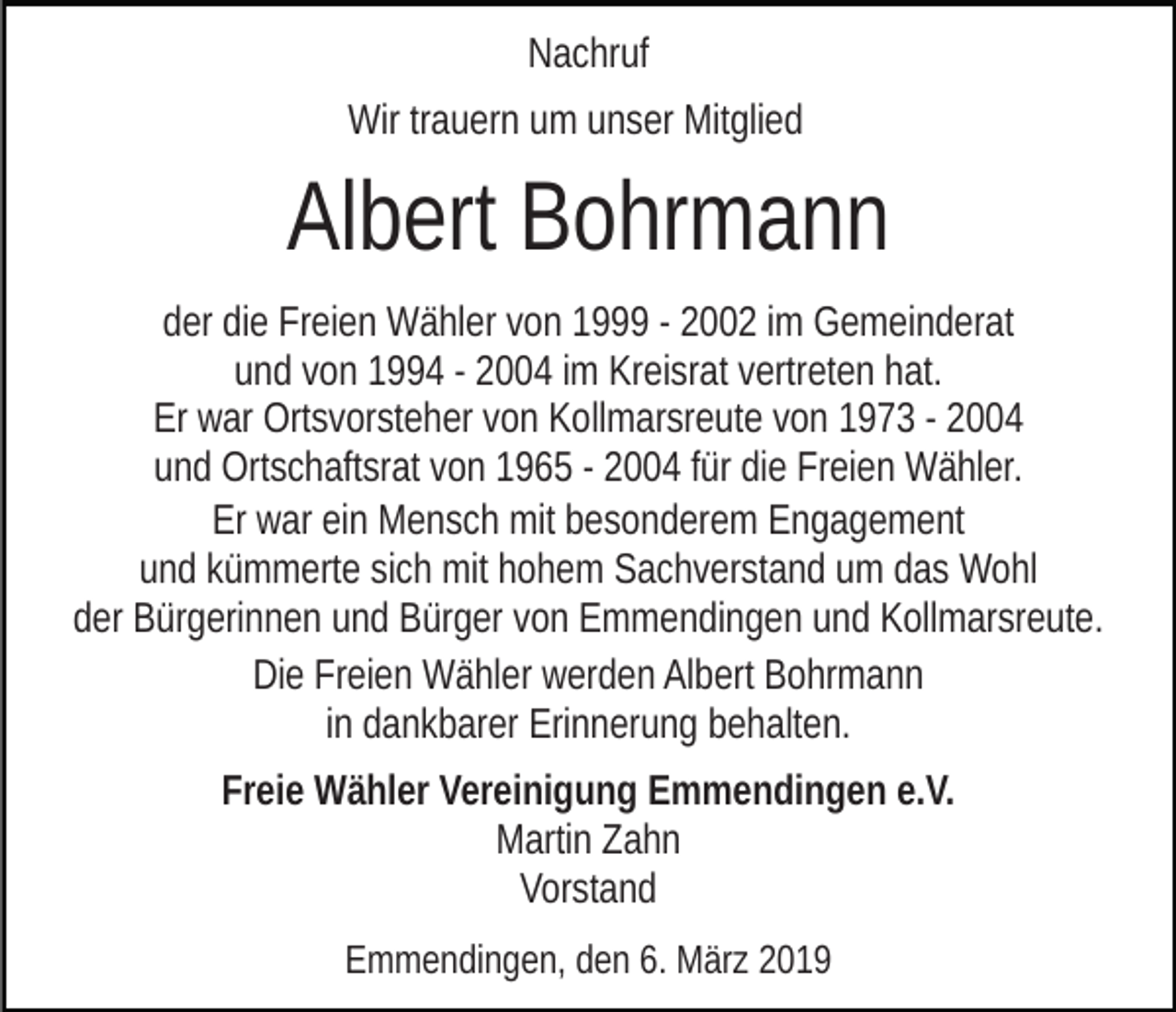 <p>Nachruf<br />Wir trauern um unser Mitglied</p><p>Albert Bohrmann<br />der die Freien Wähler von 1999 - 2002 im Gemeinderat<br />und von 1994 - 2004 im Kreisrat vertreten hat.<br />Er war Ortsvorsteher von Kollmarsreute von 1973 - 2004<br />und Ortschaftsrat von 1965 - 2004 für die Freien Wähler.<br />Er war ein Mensch mit besonderem Engagement<br />und kümmerte sich mit hohem Sachverstand um das Wohl<br />der Bürgerinnen und Bürger von Emmendingen und Kollmarsreute.<br />Die Freien Wähler werden Albert Bohrmann<br />in dankbarer Erinnerung behalten.<br />Freie Wähler Vereinigung Emmendingen e.V.<br />Martin Zahn<br />Vorstand<br />Emmendingen, den 6. März 2019</p>