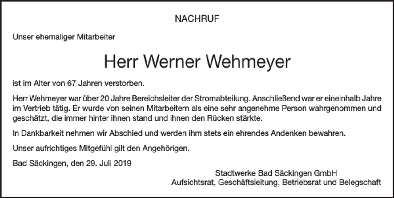 <p>NACHRUF<br />Unser ehemaliger Mitarbeiter</p><p>Herr Werner Wehmeyer<br />ist im Alter von 67 Jahren verstorben.<br />Herr Wehmeyer war über 20 Jahre Bereichsleiter der Stromabteilung. Anschließend war er eineinhalb Jahre<br />im Vertrieb tätig. Er wurde von seinen Mitarbeitern als eine sehr angenehme Person wahrgenommen und<br />geschätzt, die immer hinter ihnen stand und ihnen den Rücken stärkte.<br />In Dankbarkeit nehmen wir Abschied und werden ihm stets ein ehrendes Andenken bewahren.<br />Unser aufrichtiges Mitgefühl gilt den Angehörigen.<br />Bad Säckingen, den 29. Juli 2019<br />Stadtwerke Bad Säckingen GmbH<br />Aufsichtsrat, Geschäftsleitung, Betriebsrat und Belegschaft</p>