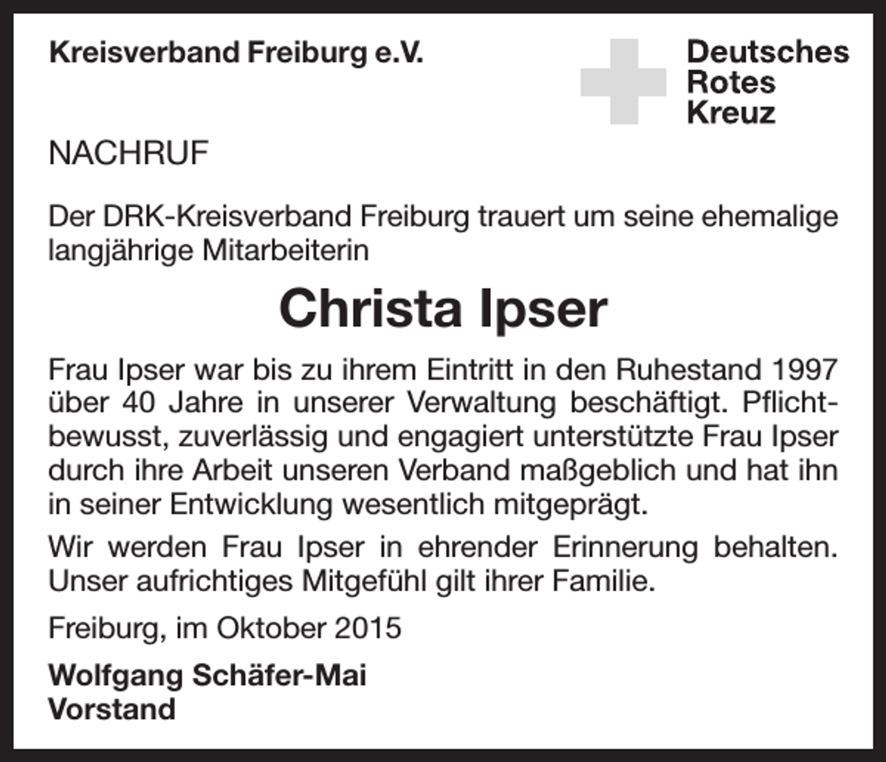 <p>Kreisverband Freiburg e.V.</p><p>NACHRUF<br />Der DRK-Kreisverband Freiburg trauert um seine ehemalige<br />lang­jährige Mitarbeiterin</p><p>Christa Ipser<br />Frau Ipser war bis zu ihrem Eintritt in den Ruhestand 1997<br />über 40 Jahre in unserer Verwaltung beschäftigt. Pflichtbewusst, zuverlässig und engagiert unterstützte Frau Ipser<br />durch ihre Arbeit unseren Verband maßgeblich und hat ihn<br />in seiner Entwicklung wesentlich mitgeprägt.<br />Wir werden Frau Ipser in ehrender Erinnerung behalten.<br />Unser aufrichtiges Mitgefühl gilt ihrer Familie.<br />Freiburg, im Oktober 2015<br />Wolfgang Schäfer-Mai<br />Vorstand</p>