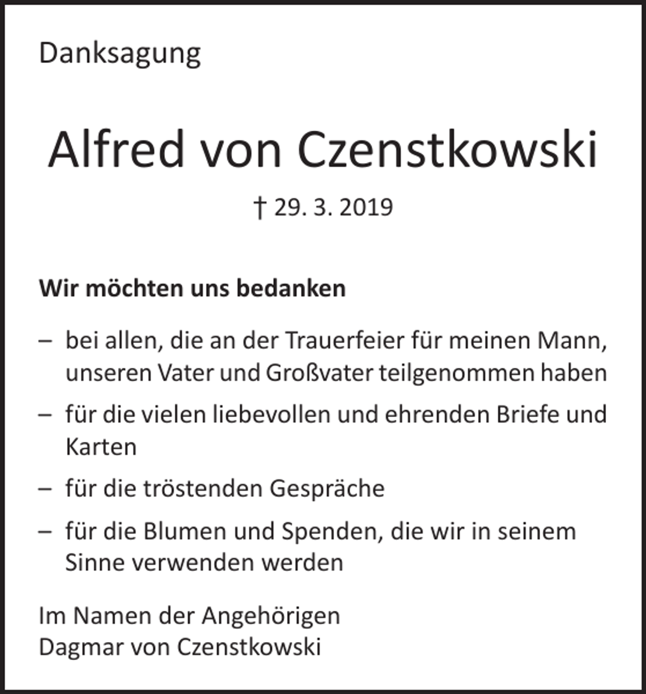 <p>Danksagung</p><p>Alfred von Czenstkowski<br />† 29. 3. 2019<br />Wir möchten uns bedanken<br />– bei allen, die an der Trauerfeier für meinen Mann,<br />unseren Vater und Großvater teilgenommen haben<br />– für die vielen liebevollen und ehrenden Briefe und<br />Karten<br />– für die tröstenden Gespräche<br />– für die Blumen und Spenden, die wir in seinem<br />Sinne verwenden werden<br />Im Namen der Angehörigen<br />Dagmar von Czenstkowski</p>