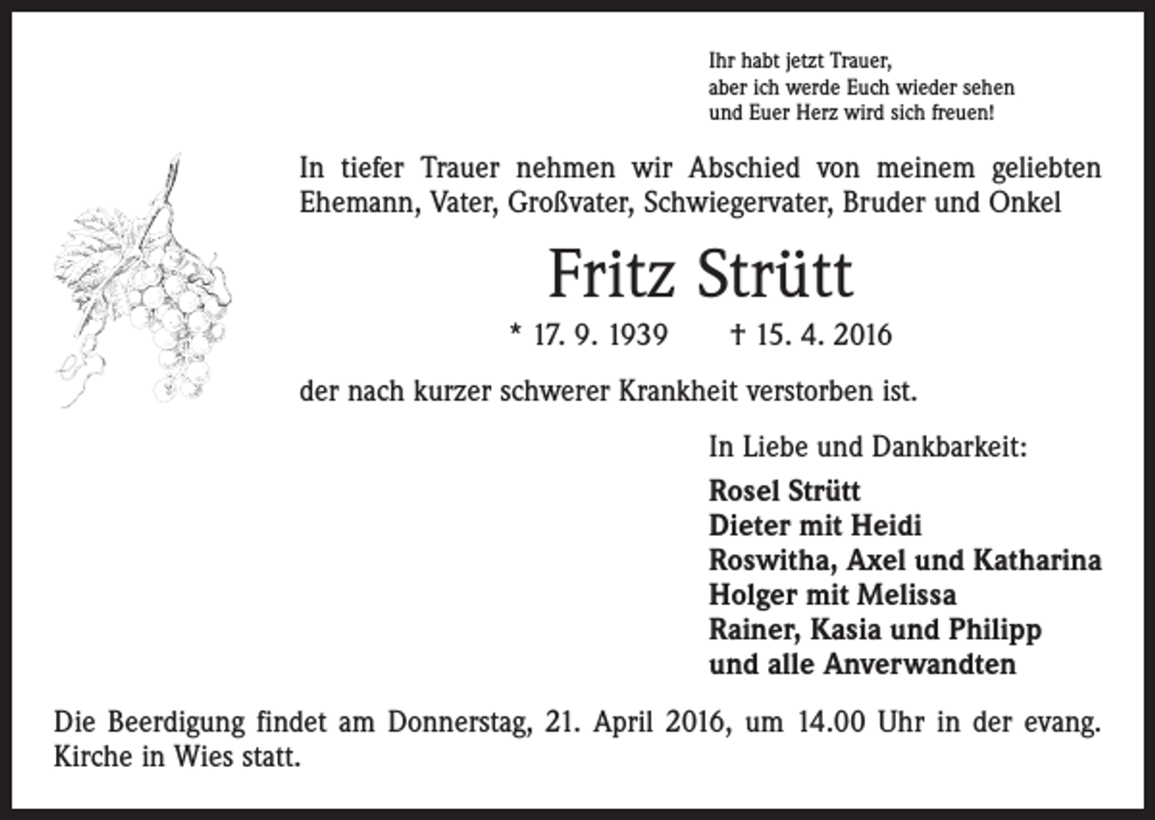 <p>Ihr habt jetzt Trauer,<br />aber ich werde Euch wieder sehen<br />und Euer Herz wird sich freuen!</p><p>In tiefer Trauer nehmen wir Abschied von meinem geliebten<br />Ehemann, Vater, Großvater, Schwiegervater, Bruder und Onkel</p><p>Fritz Strütt<br />* 17. 9. 1939 † 15. 4. 2016<br />der nach kurzer schwerer Krankheit verstorben ist.<br />In Liebe und Dankbarkeit:<br />Rosel Strütt<br />Dieter mit Heidi<br />Roswitha, Axel und Katharina<br />Holger mit Melissa<br />Rainer, Kasia und Philipp<br />und alle Anverwandten<br />Die Beerdigung findet am Donnerstag, 21. April 2016, um 14.00 Uhr in der evang.<br />Kirche in Wies statt.</p>