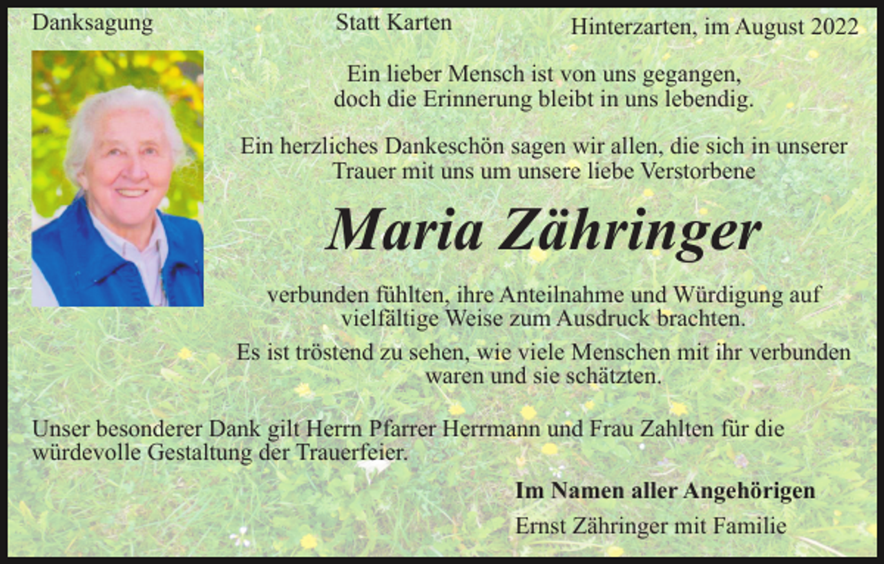 <p>Danksagung</p><p>Statt Karten</p><p>Hinterzarten, im August 2022</p><p>Ein lieber Mensch ist von uns gegangen,<br />doch die Erinnerung bleibt in uns lebendig.<br />Ein herzliches Dankeschön sagen wir allen, die sich in unserer<br />Trauer mit uns um unsere liebe Verstorbene</p><p>Maria Zähringer<br />verbunden fühlten, ihre Anteilnahme und Würdigung auf<br />vielfältige Weise zum Ausdruck brachten.<br />Es ist tröstend zu sehen, wie viele Menschen mit ihr verbunden<br />waren und sie schätzten.<br />Unser besonderer Dank gilt Herrn Pfarrer Herrmann und Frau Zahlten für die<br />würdevolle Gestaltung der Trauerfeier.<br />Im Namen aller Angehörigen<br />Ernst Zähringer mit Familie</p>