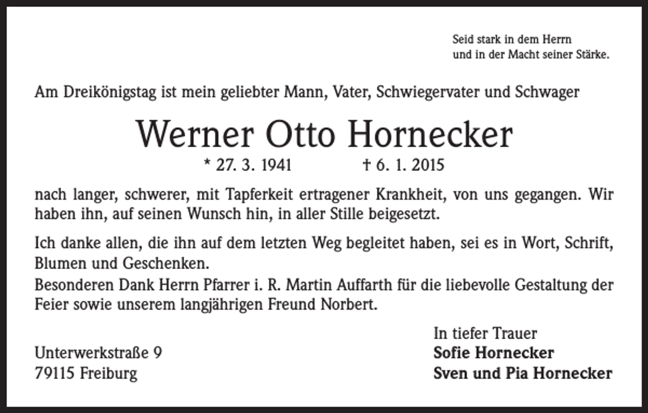 <p>Seid stark in dem Herrn<br />und in der Macht seiner Stärke.</p><p>Am Dreikönigstag ist mein geliebter Mann, Vater, Schwiegervater und Schwager</p><p>Werner Otto Hornecker<br />* 27. 3. 1941 † 6. 1. 2015</p><p>nach langer, schwerer, mit Tapferkeit ertragener Krankheit, von uns gegangen. Wir<br />haben ihn, auf seinen Wunsch hin, in aller Stille beigesetzt.<br />Ich danke allen, die ihn auf dem letzten Weg begleitet haben, sei es in Wort, Schrift,<br />Blumen und Geschenken.<br />Besonderen Dank Herrn Pfarrer i. R. Martin Auffarth für die liebevolle Gestaltung der<br />Feier sowie unserem langjährigen Freund Norbert.</p><p>Unterwerkstraße 9<br />79115 Freiburg</p><p>In tiefer Trauer<br />Sofie Hornecker<br />Sven und Pia Hornecker</p>