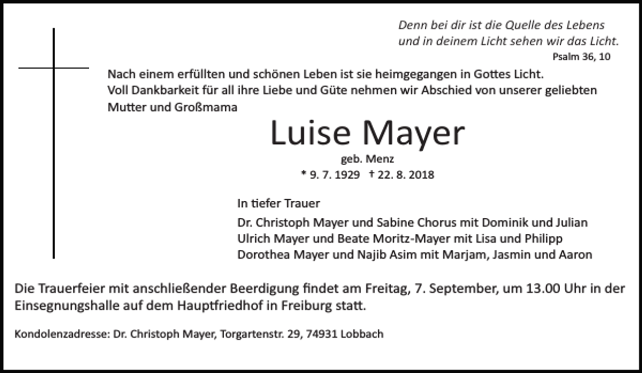 <p>Denn bei dir ist die Quelle des Lebens<br />und in deinem Licht sehen wir das Licht.<br />Psalm 36, 10</p><p>Nach einem erfüllten und schönen Leben ist sie heimgegangen in Go�es Licht.<br />Voll Dankbarkeit für all ihre Liebe und Güte nehmen wir Abschied von unserer geliebten<br />Mu�er und Großmama</p><p>Luise Mayer<br />geb. Menz<br />* 9. 7. 1929 † 22. 8. 2018</p><p>In �efer Trauer<br />Dr. Christoph Mayer und Sabine Chorus mit Dominik und Julian<br />Ulrich Mayer und Beate Moritz­Mayer mit Lisa und Philipp<br />Dorothea Mayer und Najib Asim mit Marjam, Jasmin und Aaron</p><p>Die Trauerfeier mit anschließender Beerdigung ﬁndet am Freitag, 7. September, um 13.00 Uhr in der<br />Einsegnungshalle auf dem Haup�riedhof in Freiburg sta�.<br />Kondolenzadresse: Dr. Christoph Mayer, Torgartenstr. 29, 74931 Lobbach</p>