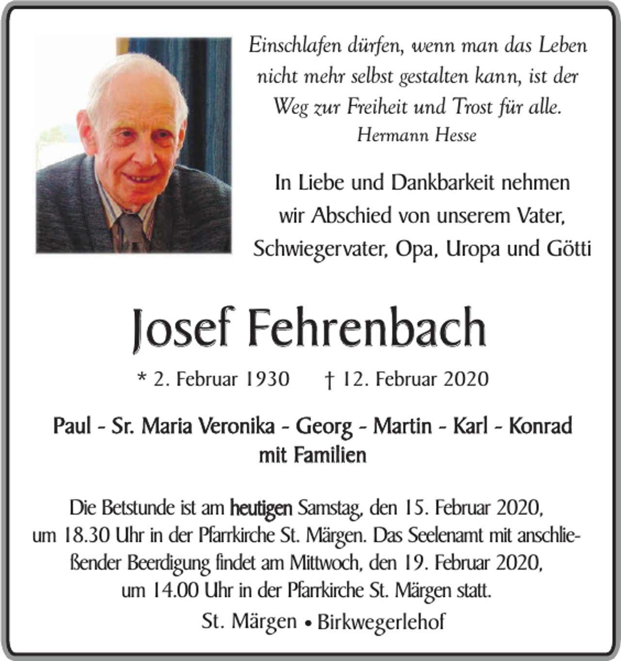 <p>Einschlafen dürfen, wenn man das Leben<br />nicht mehr selbst gestalten kann, ist der<br />Weg zur Freiheit und Trost für alle.<br />Hermann Hesse</p><p>In Liebe und Dankbarkeit nehmen<br />wir Abschied von unserem Vater,<br />Schwiegervater, Opa, Uropa und Götti</p><p>Josef Fehrenbach<br />* 2. Februar 1930</p><p>† 12. Februar 2020</p><p>Paul - Sr. Maria Veronika - Georg - Martin - Karl - Konrad<br />mit Familien<br />Die Betstunde ist am heutigen Samstag, den 15. Februar 2020,<br />um 18.30 Uhr in der Pfarrkirche St. Märgen. Das Seelenamt mit anschließender Beerdigung findet am Mittwoch, den 19. Februar 2020,<br />um 14.00 Uhr in der Pfarrkirche St. Märgen statt.<br />St. Märgen ¥ Birkwegerlehof</p>