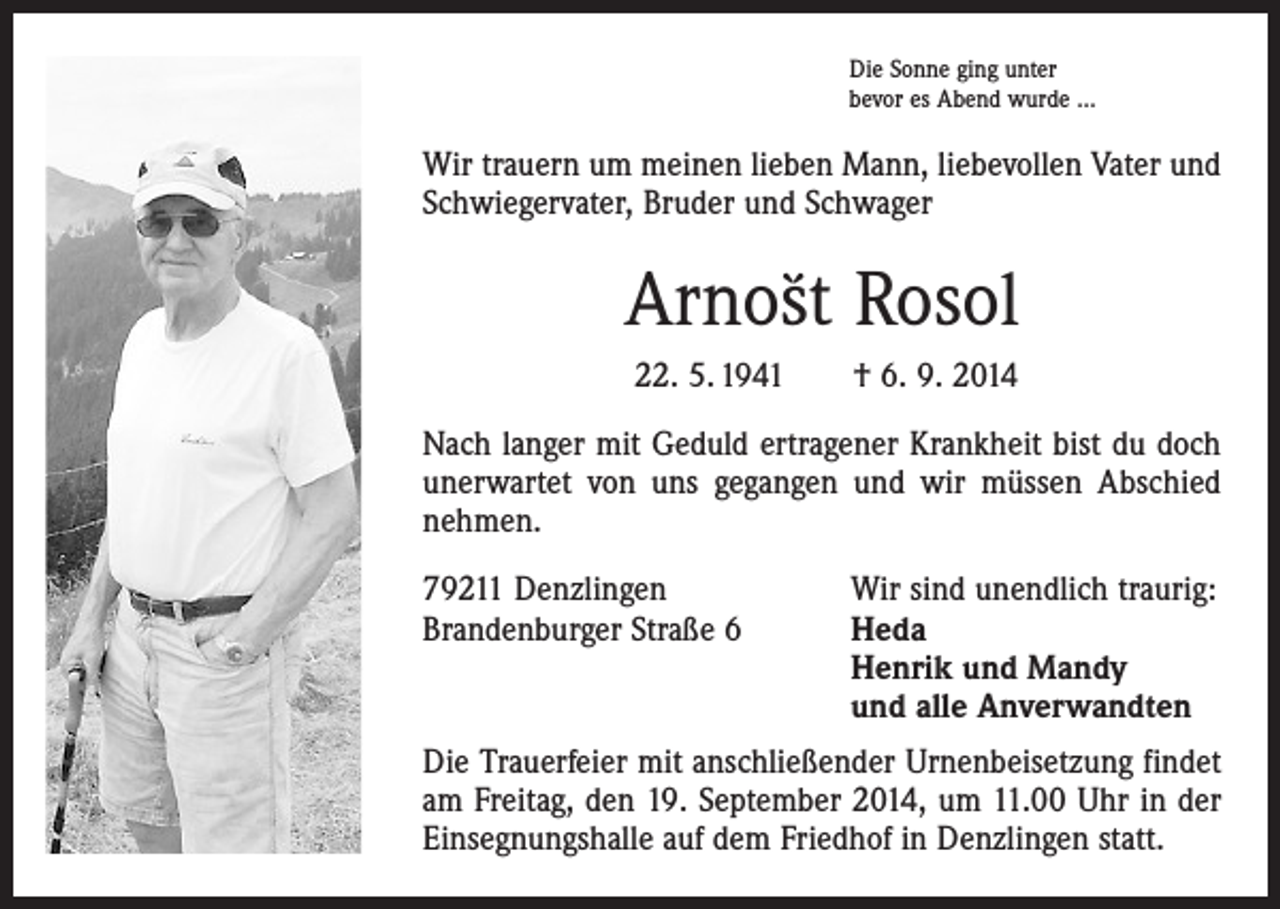 <p>Die Sonne ging unter<br />bevor es Abend wurde ...</p><p>Wir trauern um meinen lieben Mann, liebevollen Vater und<br />Schwiegervater, Bruder und Schwager</p><p>`´ Rosol<br />Arnost<br />22. 5. 1941 † 6. 9. 2014<br />Nach langer mit Geduld ertragener Krankheit bist du doch<br />unerwartet von uns gegangen und wir müssen Abschied<br />nehmen.<br />79211 Denzlingen<br />Brandenburger Straße 6</p><p>Wir sind unendlich traurig:<br />Heda<br />Henrik und Mandy<br />und alle Anverwandten</p><p>Die Trauerfeier mit anschließender Urnenbeisetzung findet<br />am Freitag, den 19. September 2014, um 11.00 Uhr in der<br />Einsegnungshalle auf dem Friedhof in Denzlingen statt.</p>
