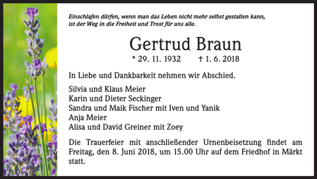 <p>Einschlafen dürfen, wenn man das Leben nicht mehr selbst gestalten kann,<br />ist der Weg in die Freiheit und Trost für uns alle.</p><p>Gertrud Braun<br />* 29. 11. 1932 † 1. 6. 2018</p><p>In Liebe und Dankbarkeit nehmen wir Abschied.<br />Silvia und Klaus Meier<br />Karin und Dieter Seckinger<br />Sandra und Maik Fischer mit Iven und Yanik<br />Anja Meier<br />Alisa und David Greiner mit Zoey<br />Die Trauerfeier mit anschließender Urnenbeisetzung findet am<br />­Freitag, den 8. Juni 2018, um 15.00 Uhr auf dem Friedhof in Märkt<br />statt.</p>