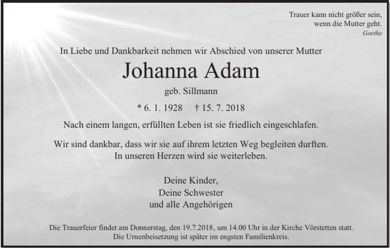<p>Trauer kann nicht größer sein,<br />wenn die Mutter geht.<br />Goethe</p><p>In Liebe und Dankbarkeit nehmen wir Abschied von unserer Mutter</p><p>Johanna Adam<br />geb. Sillmann<br />* 6. 1. 1928</p><p>† 15. 7. 2018</p><p>Nach einem langen, erfüllten Leben ist sie friedlich eingeschlafen.<br />Wir sind dankbar, dass wir sie auf ihrem letzten Weg begleiten durften.<br />In unseren Herzen wird sie weiterleben.<br />Deine Kinder,<br />Deine Schwester<br />und alle Angehörigen<br />Die Trauerfeier findet am Donnerstag, den 19.7.2018, um 14.00 Uhr in der Kirche Vörstetten statt.<br />Die Urnenbeisetzung ist später im engsten Familienkreis.</p>