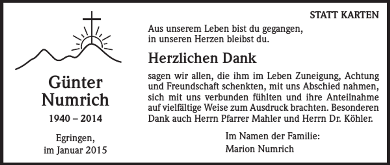 <p>STATT KARTEN<br />Aus unserem Leben bist du gegangen,<br />in unseren Herzen bleibst du.</p><p>Herzlichen Dank</p><p>Günter<br />Numrich<br />1940 – 2014<br />Egringen,<br />im Januar 2015</p><p>sagen wir allen, die ihm im Leben Zuneigung, Achtung<br />und Freundschaft schenkten, mit uns Abschied nahmen,<br />sich mit uns verbunden fühlten und ihre Anteilnahme<br />auf vielfältige Weise zum Ausdruck brachten. Besonderen<br />Dank auch Herrn Pfarrer Mahler und Herrn Dr. Köhler.<br />Im Namen der Familie:<br />Marion Numrich</p>