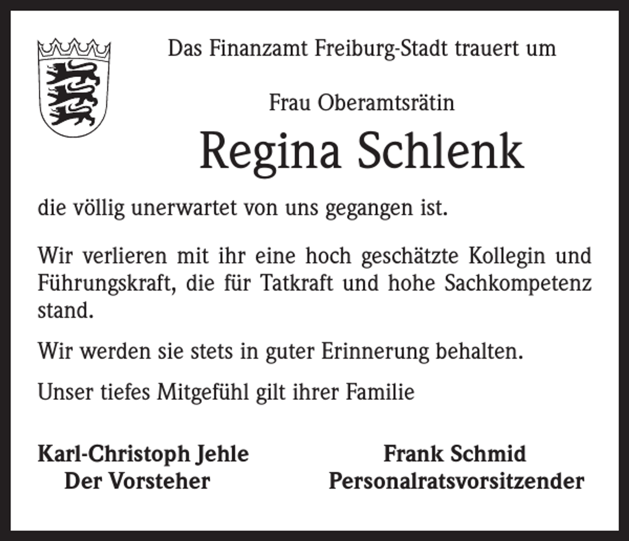 <p>Das Finanzamt Freiburg-Stadt trauert um<br />Frau Oberamtsrätin</p><p>Regina Schlenk<br />die völlig unerwartet von uns gegangen ist.<br />Wir verlieren mit ihr eine hoch geschätzte Kollegin und<br />Führungskraft, die für Tatkraft und hohe Sachkompetenz<br />stand.<br />Wir werden sie stets in guter Erinnerung behalten.<br />Unser tiefes Mitgefühl gilt ihrer Familie<br />Karl-Christoph Jehle<br />Der Vorsteher</p><p>Frank Schmid<br />Personalratsvorsitzender</p>