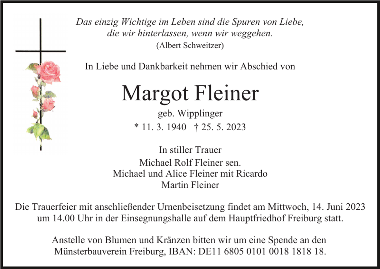 <p>Das einzig Wichtige im Leben sind die Spuren von Liebe,<br />die wir hinterlassen, wenn wir weggehen.<br />(Albert Schweitzer)</p><p>In Liebe und Dankbarkeit nehmen wir Abschied von</p><p>Margot Fleiner<br />geb. Wipplinger<br />* 11. 3. 1940 † 25. 5. 2023<br />In stiller Trauer<br />Michael Rolf Fleiner sen.<br />Michael und Alice Fleiner mit Ricardo<br />Martin Fleiner<br />Die Trauerfeier mit anschließender Urnenbeisetzung findet am Mittwoch, 14. Juni 2023<br />um 14.00 Uhr in der Einsegnungshalle auf dem Hauptfriedhof Freiburg statt.<br />Anstelle von Blumen und Kränzen bitten wir um eine Spende an den<br />Münsterbauverein Freiburg, IBAN: DE11 6805 0101 00.</p>