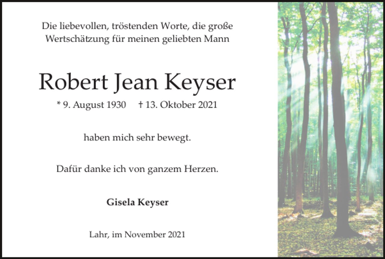 <p>Die liebevollen, tröstenden Worte, die große<br />Wertschä�ung für meinen geliebten Mann</p><p>Robert Jean Keyser<br />* 9. August 1930</p><p>† 13. Oktober 2021</p><p>haben mich sehr bewegt.<br />Dafür danke ich von ganzem Herzen.<br />Gisela Keyser<br />Lahr, im November 2021</p>