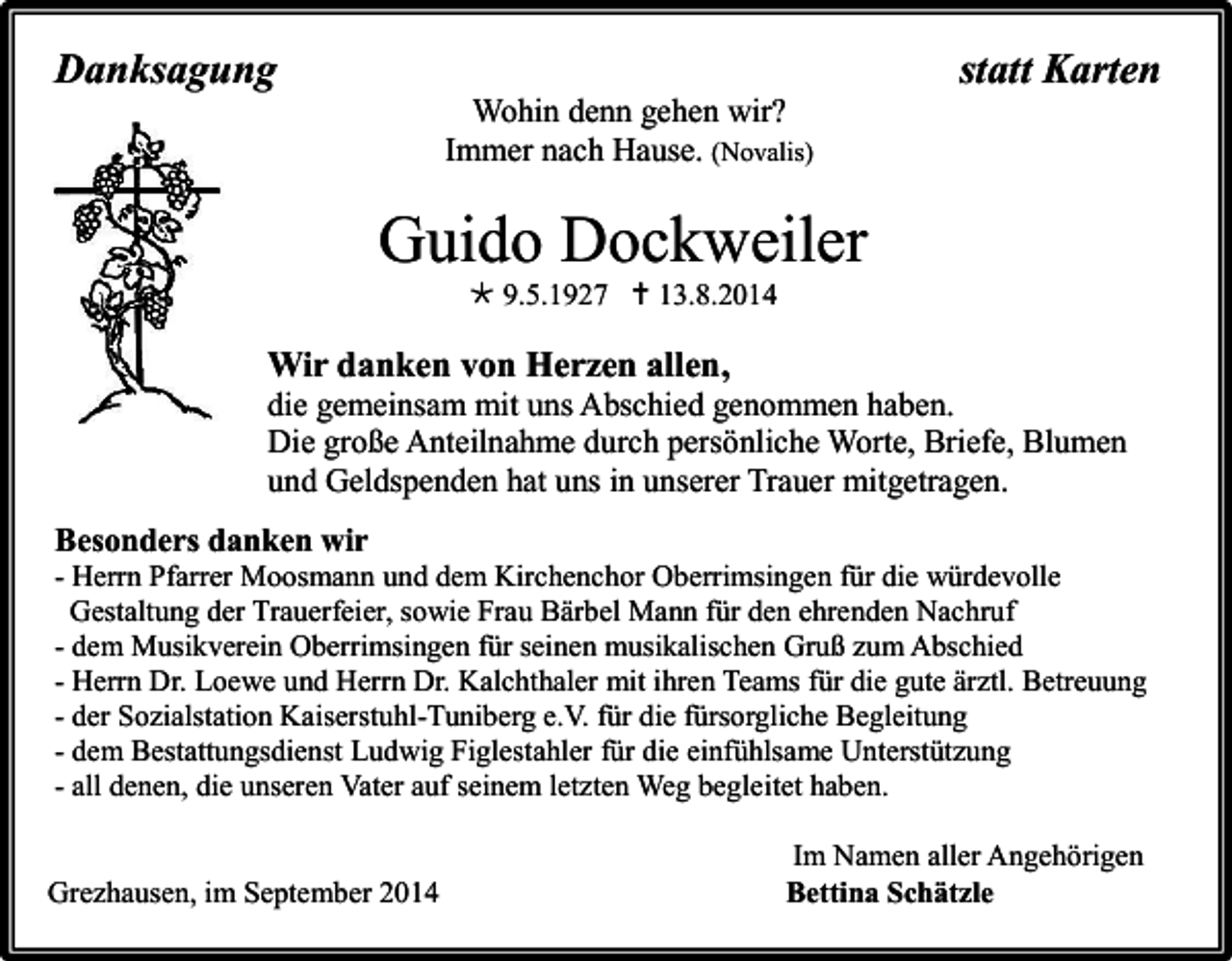 <p>Danksagung</p><p>statt Karten<br />Wohin denn gehen wir?<br />Immer nach Hause. (Novalis)</p><p>Guido Dockweiler<br /> 9.5.1927  13.8.2014</p><p>Wir danken von Herzen allen,<br />die gemeinsam mit uns Abschied genommen haben.<br />Die große Anteilnahme durch persönliche Worte, Briefe, Blumen<br />und Geldspenden hat uns in unserer Trauer mitgetragen.<br />Besonders danken wir<br />- Herrn Pfarrer Moosmann und dem Kirchenchor Oberrimsingen für die würdevolle<br />Gestaltung der Trauerfeier, sowie Frau Bärbel Mann für den ehrenden Nachruf<br />- dem Musikverein Oberrimsingen für seinen musikalischen Gruß zum Abschied<br />- Herrn Dr. Loewe und Herrn Dr. Kalchthaler mit ihren Teams für die gute ärztl. Betreuung<br />- der Sozialstation Kaiserstuhl-Tuniberg e.V. für die fürsorgliche Begleitung<br />- dem Bestattungsdienst Ludwig Figlestahler für die einfühlsame Unterstützung<br />- all denen, die unseren Vater auf seinem letzten Weg begleitet haben.</p><p>Grezhausen, im September 2014</p><p>Im Namen aller Angehörigen<br />Bettina Schätzle</p>