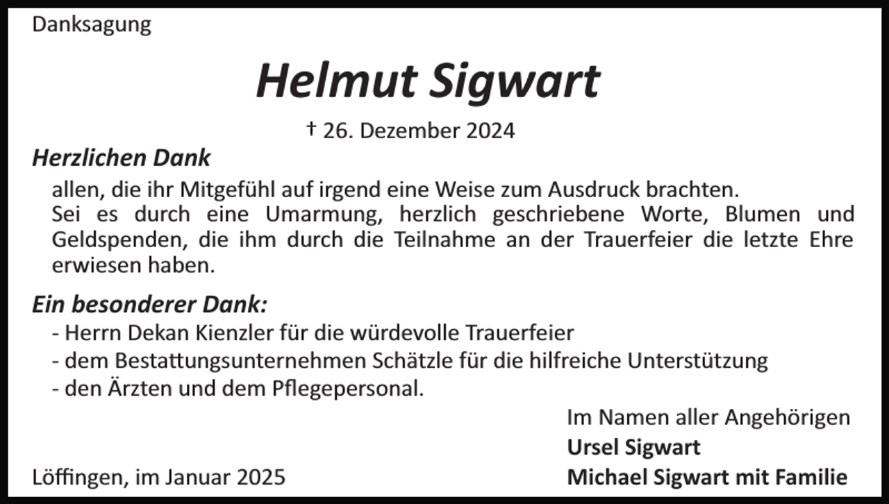 <p>Danksagung</p><p>Helmut Sigwart<br />† 26. Dezember 2024</p><p>Herzlichen Dank<br />allen, die ihr Mitgefühl auf irgend eine Weise zum Ausdruck brachten.<br />Sei es durch eine Umarmung, herzlich geschriebene Worte, Blumen und<br />Geldspenden, die ihm durch die Teilnahme an der Trauerfeier die letzte Ehre<br />erwiesen haben.</p><p>Ein besonderer Dank:<br />­ Herrn Dekan Kienzler für die würdevolle Trauerfeier<br />­ dem Besta�ungsunternehmen Schätzle für die hilfreiche Unterstützung<br />­ den Ärzten und dem Pﬂegepersonal.<br />Im Namen aller Angehörigen<br />Ursel Sigwart<br />Löﬃngen, im Januar 2025<br />Michael Sigwart mit Familie</p>