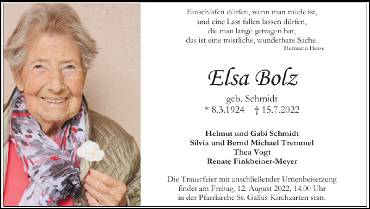 <p>Einschlafen dürfen, wenn man müde ist,<br />und eine Last fallen lassen dürfen,<br />die man lange getragen hat,<br />das ist eine tröstliche, wunderbare Sache.<br />Hermann Hesse</p><p>Elsa Bolz<br />geb. Schmidt<br />* 8.3.1924 † 15.7.2022<br />Helmut und Gabi Schmidt<br />Silvia und Bernd Michael Tremmel<br />Thea Vogt<br />Renate Finkbeiner-Meyer<br />Die Trauerfeier mit anschließender Urnenbeisetzung<br />findet am Freitag, 12. August 2022, 14.00 Uhr<br />in der Pfarrkirche St. Gallus Kirchzarten statt.</p>