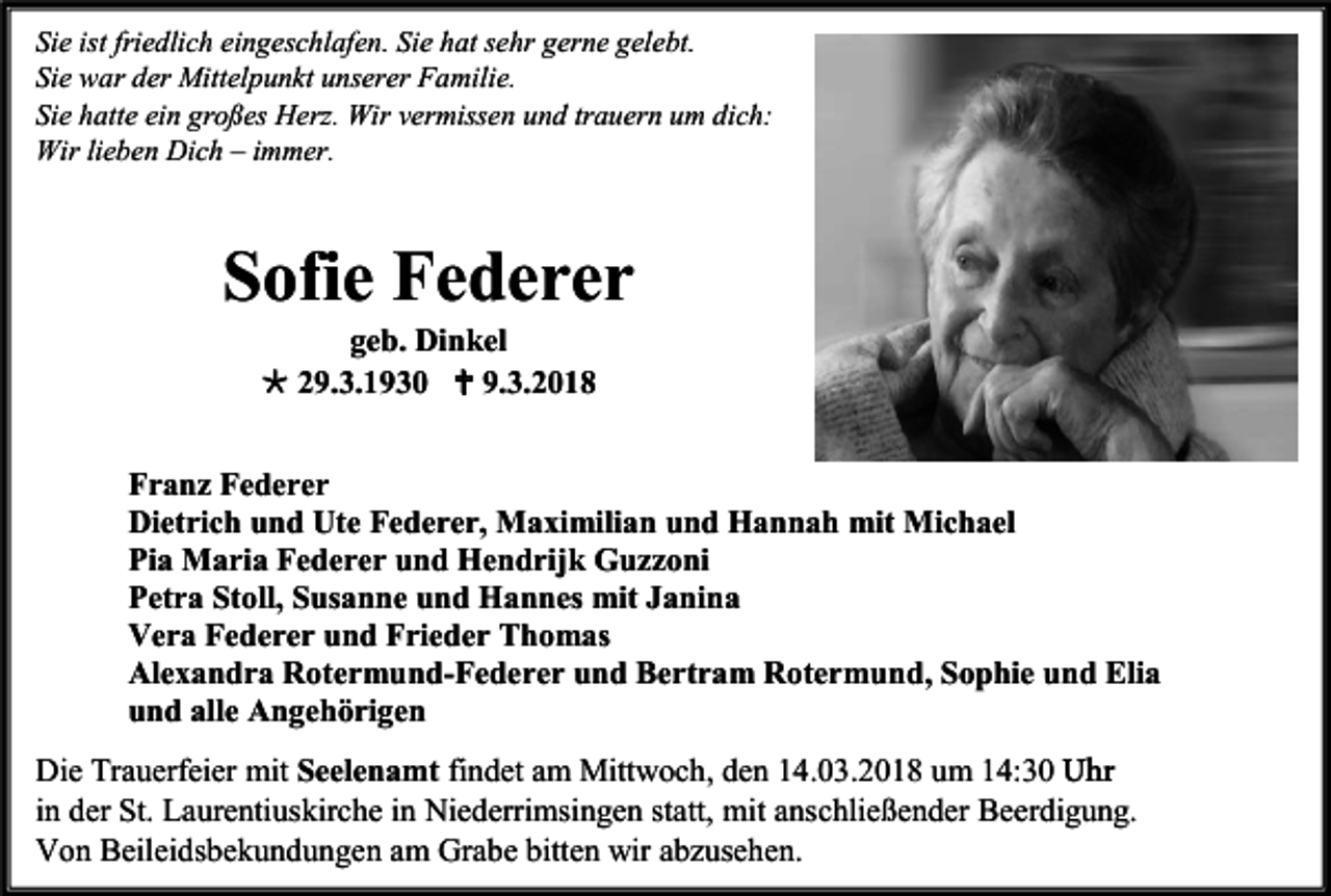 <p>Sie ist friedlich eingeschlafen. Sie hat sehr gerne gelebt.<br />Sie war der Mittelpunkt unserer Familie.<br />Sie hatte ein großes Herz. Wir vermissen und trauern um dich:<br />Wir lieben Dich – immer.</p><p>Sofie Federer<br />geb. Dinkel<br /> 29.3.1930  9.3.2018<br />Franz Federer<br />Dietrich und Ute Federer, Maximilian und Hannah mit Michael<br />Pia Maria Federer und Hendrijk Guzzoni<br />Petra Stoll, Susanne und Hannes mit Janina<br />Vera Federer und Frieder Thomas<br />Alexandra Rotermund-Federer und Bertram Rotermund, Sophie und Elia<br />und alle Angehörigen<br />Die Trauerfeier mit Seelenamt findet am Mittwoch, den 14.03.2018 um 14:30 Uhr<br />in der St. Laurentiuskirche in Niederrimsingen statt, mit anschließender Beerdigung.<br />Von Beileidsbekundungen am Grabe bitten wir abzusehen.</p>