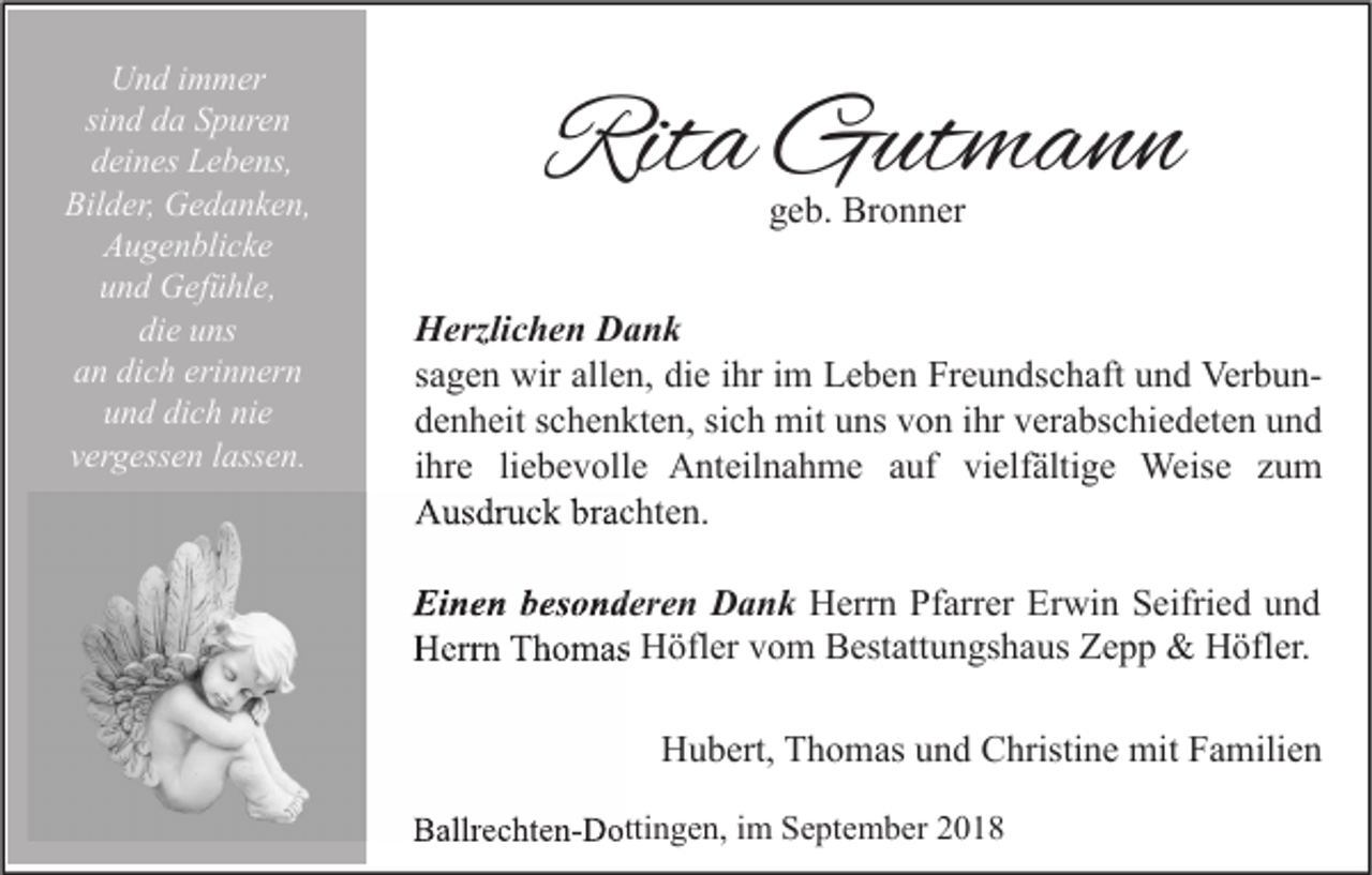 <p>Und immer<br />sind da Spuren<br />deines Lebens,<br />Bilder, Gedanken,<br />Augenblicke<br />und Gefühle,<br />die uns<br />an dich erinnern<br />und dich nie<br />vergessen lassen.</p><p>Rita Gutmann<br />geb. Bronner</p><p>Herzlichen Dank<br />sagen wir allen, die ihr im Leben Freundschaft und Verbundenheit schenkten, sich mit uns von ihr verabschiedeten und<br />ihre liebevolle Anteilnahme auf vielfältige Weise zum<br />Ausdruck brachten.<br />Einen besonderen Dank Herrn Pfarrer Erwin Seifried und<br />Herrn Thomas Höfler vom Bestattungshaus Zepp &amp; Höfler.<br />Hubert, Thomas und Christine mit Familien<br />Ballrechten-Dottingen, im September 2018</p>