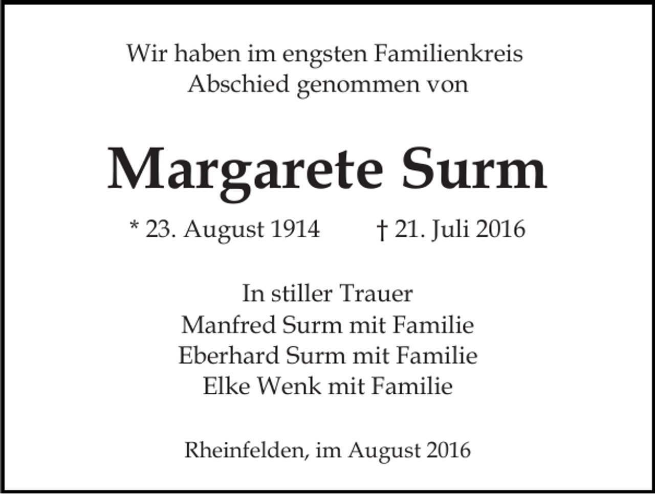 <p>Wir haben im engsten Familienkreis<br />Abschied genommen von</p><p>Margarete Surm<br />* 23. August 1914</p><p>† 21. Juli 2016</p><p>In stiller Trauer<br />Manfred Surm mit Familie<br />Eberhard Surm mit Familie<br />Elke Wenk mit Familie<br />Rheinfelden, im August 2016</p>