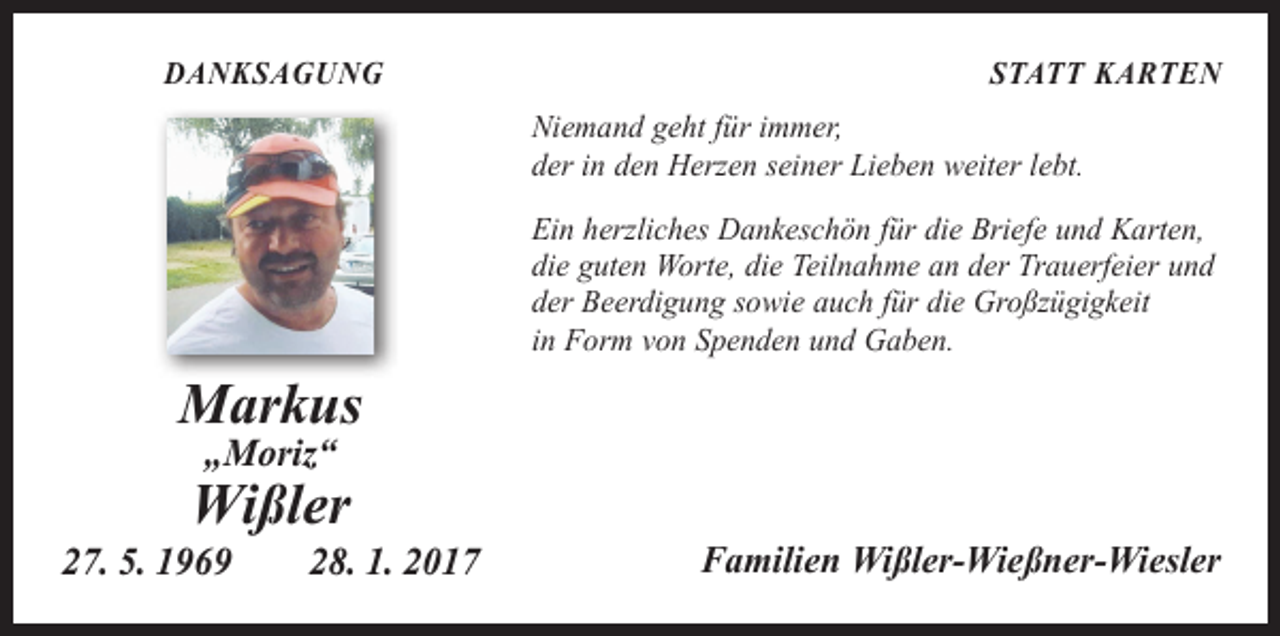 <p>DANKSAGUNG</p><p>STATT KARTEN<br />Niemand geht für immer,<br />der in den Herzen seiner Lieben weiter lebt.<br />Ein herzliches Dankeschön für die Briefe und Karten,<br />die guten Worte, die Teilnahme an der Trauerfeier und<br />der Beerdigung sowie auch für die Großzügigkeit<br />in Form von Spenden und Gaben.</p><p>Markus<br />„Moriz“</p><p>Wißler<br />27. 5. 1969 28. 1. 2017</p><p>Familien Wißler-Wießner-Wiesler</p>