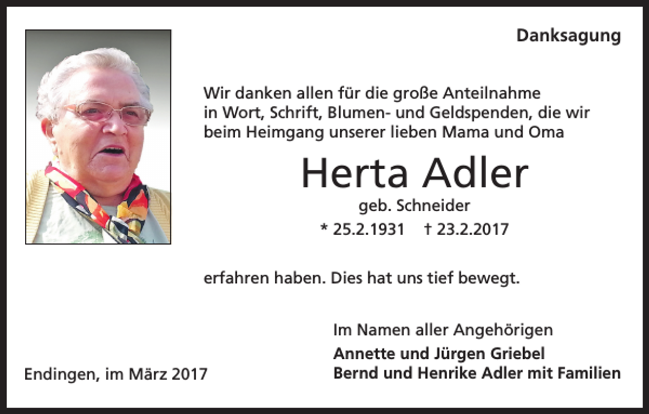 <p>Danksagung<br />Wir danken allen für die große Anteilnahme<br />in Wort, Schrift, Blumen- und Geldspenden, die wir<br />beim Heimgang unserer lieben Mama und Oma</p><p>Herta Adler<br />geb. Schneider<br />* 25.2.1931 † 23.2.2017</p><p>erfahren haben. Dies hat uns tief bewegt.</p><p>Endingen, im März 2017</p><p>Im Namen aller Angehörigen<br />Annette und Jürgen Griebel<br />Bernd und Henrike Adler mit Familien</p>