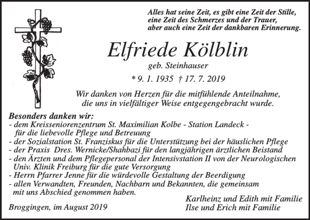 <p>Alles hat seine Zeit, es gibt eine Zeit der Stille,<br />eine Zeit des Schmerzes und der Trauer,<br />aber auch eine Zeit der dankbaren Erinnerung.</p><p>Elfriede Kölblin<br />geb. Steinhauser<br />* 9. 1. 1935 † 17. 7. 2019<br />Wir danken von Herzen für die mitfühlende Anteilnahme,<br />die uns in vielfältiger Weise entgegengebracht wurde.<br />Besonders danken wir:<br />- dem Kreisseniorenzentrum St. Maximilian Kolbe - Station Landeck für die liebevolle Pflege und Betreuung<br />- der Sozialstation St. Franziskus für die Unterstützung bei der häuslichen Pflege<br />- der Praxis Dres. Wernicke/Shahbazi für den langjährigen ärztlichen Beistand<br />- den Ärzten und dem Pflegepersonal der Intensivstation II von der Neurologischen<br />Univ. Klinik Freiburg für die gute Versorgung<br />- Herrn Pfarrer Jenne für die würdevolle Gestaltung der Beerdigung<br />- allen Verwandten, Freunden, Nachbarn und Bekannten, die gemeinsam<br />mit uns Abschied genommen haben.<br />Karlheinz und Edith mit Familie<br />Broggingen, im August 2019<br />Ilse und Erich mit Familie</p>