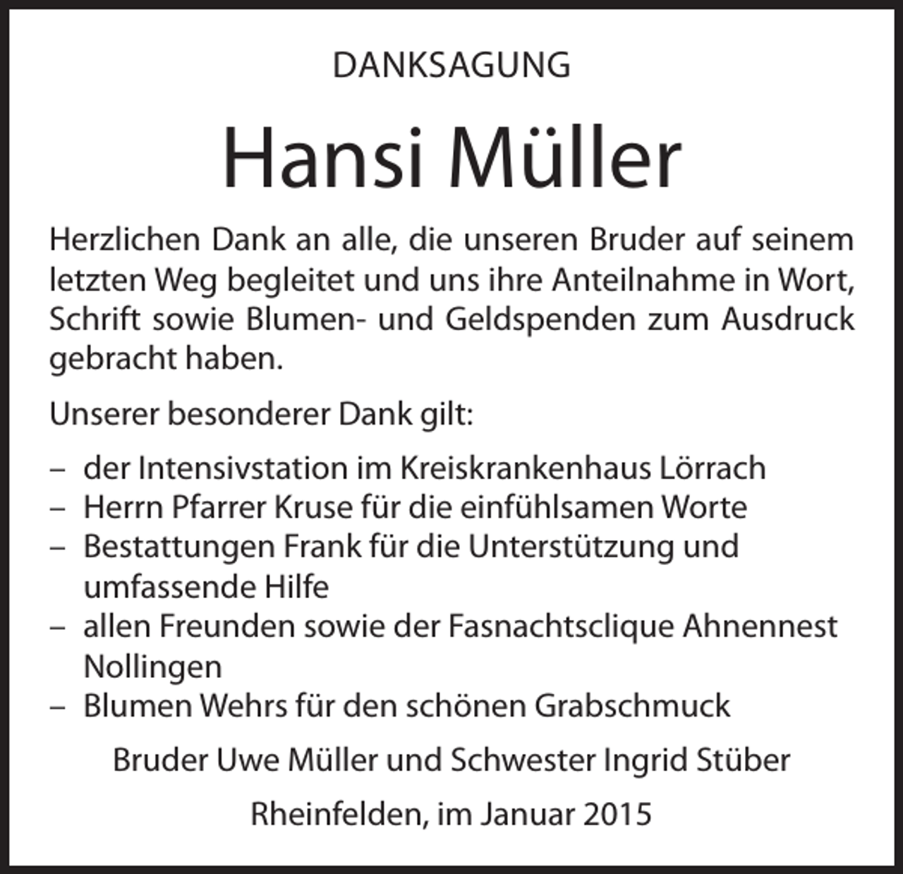 <p>DANKSAGUNG</p><p>Hansi Müller<br />Herzlichen Dank an alle, die unseren Bruder auf seinem<br />letzten Weg begleitet und uns ihre Anteilnahme in Wort,<br />Schrift sowie Blumen- und Geldspenden zum Ausdruck<br />gebracht haben.<br />Unserer besonderer Dank gilt:<br />– der Intensivstation im Kreiskrankenhaus Lörrach<br />– Herrn Pfarrer Kruse für die einfühlsamen Worte<br />– Bestattungen Frank für die Unterstützung und<br />umfassende Hilfe<br />– allen Freunden sowie der Fasnachtsclique Ahnennest<br />Nollingen<br />– Blumen Wehrs für den schönen Grabschmuck<br />Bruder Uwe Müller und Schwester Ingrid Stüber<br />Rheinfelden, im Januar 2015</p>