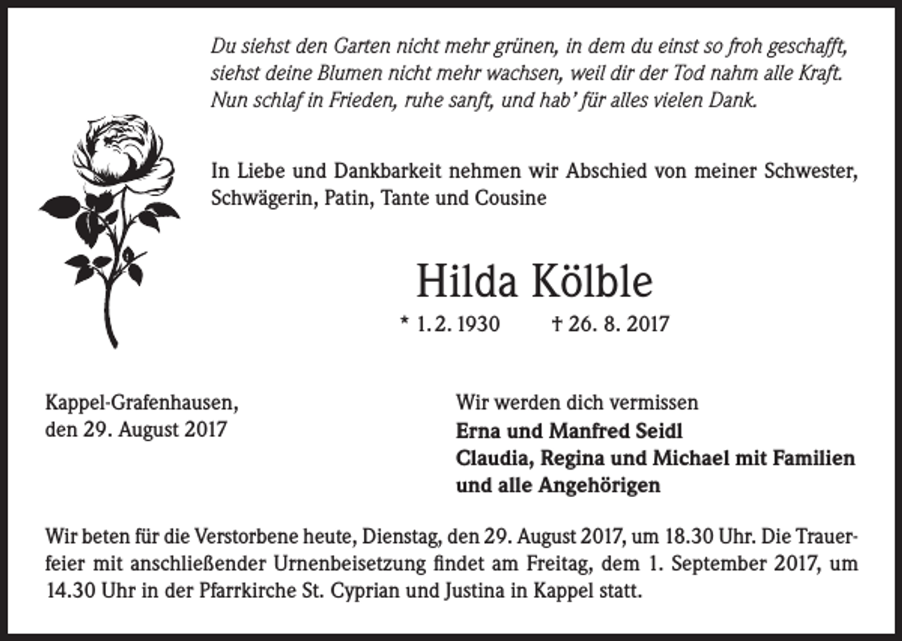 <p>Du siehst den Garten nicht mehr grünen, in dem du einst so froh geschafft,<br />siehst deine Blumen nicht mehr wachsen, weil dir der Tod nahm alle Kraft.<br />Nun schlaf in Frieden, ruhe sanft, und hab’ für alles vielen Dank.<br />In Liebe und Dankbarkeit nehmen wir Abschied von meiner Schwester,<br />Schwägerin, Patin, Tante und Cousine</p><p>Hilda Kölble<br />* 1. 2. 1930<br />Kappel-Grafenhausen,<br />den 29. August 2017</p><p>† 26. 8. 2017</p><p>Wir werden dich vermissen<br />Erna und Manfred Seidl<br />Claudia, Regina und Michael mit Familien<br />und alle Angehörigen</p><p>Wir beten für die Verstorbene heute, Dienstag, den 29. August 2017, um 18.30 Uhr. Die Trauerfeier mit anschließender Urnenbeisetzung findet am Freitag, dem 1. September 2017, um<br />14.30 Uhr in der Pfarrkirche St. Cyprian und Justina in Kappel statt.</p>