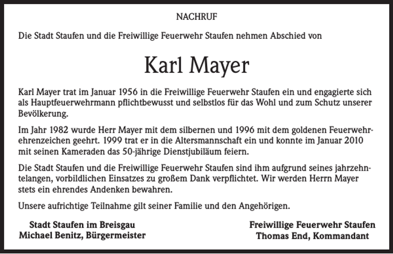 <p>NACHRUF<br />Die Stadt Staufen und die Freiwillige Feuerwehr Staufen nehmen Abschied von</p><p>Karl Mayer<br />Karl Mayer trat im Januar 1956 in die Freiwillige Feuerwehr Staufen ein und engagierte sich<br />als Hauptfeuerwehrmann pflichtbewusst und selbstlos für das Wohl und zum Schutz unserer<br />Bevölkerung.<br />Im Jahr 1982 wurde Herr Mayer mit dem silbernen und 1996 mit dem goldenen Feuerwehrehrenzeichen geehrt. 1999 trat er in die Altersmannschaft ein und konnte im Januar 2010<br />mit seinen Kameraden das 50-jährige Dienstjubiläum feiern.<br />Die Stadt Staufen und die Freiwillige Feuerwehr Staufen sind ihm aufgrund seines jahrzehntelangen, vorbildlichen Einsatzes zu großem Dank verpflichtet. Wir werden Herrn Mayer<br />stets ein ehrendes Andenken bewahren.<br />Unsere aufrichtige Teilnahme gilt seiner Familie und den Angehörigen.<br />Stadt Staufen im Breisgau<br />Michael Benitz, Bürgermeister</p><p>Freiwillige Feuerwehr Staufen<br />Thomas End, Kommandant</p>