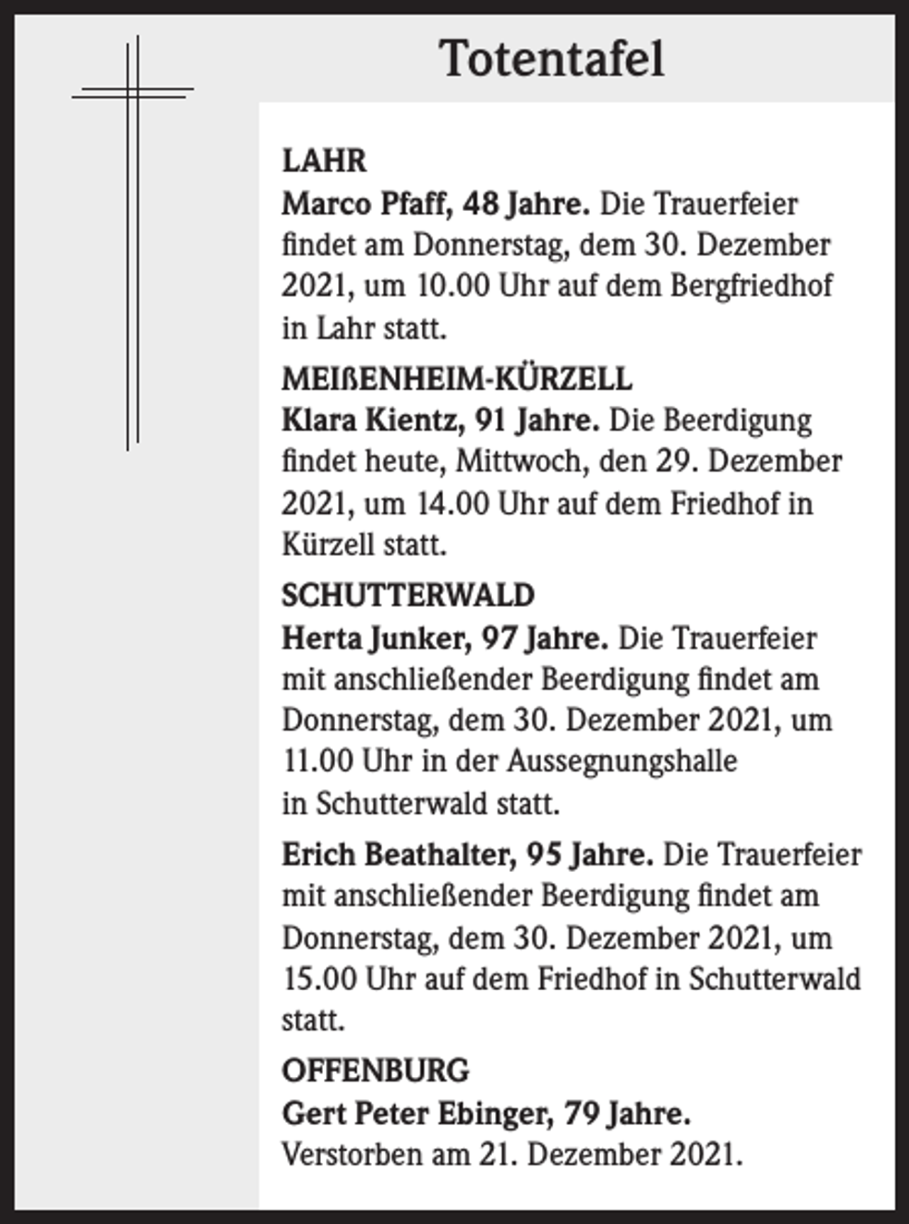 <p>Totentafel<br />Totentafel<br />LAHR<br />Marco Pfaff, 48 Jahre. Die Trauerfeier<br />findet am Donnerstag, dem 30. Dezember<br />2021, um 10.00 Uhr auf dem Bergfriedhof<br />in Lahr statt.<br />MEIßENHEIM-KÜRZELL<br />Klara Kientz, 91 Jahre. Die Beerdigung<br />findet heute, Mittwoch, den 29. Dezember<br />2021, um 14.00 Uhr auf dem Friedhof in<br />Kürzell statt.<br />SCHUTTERWALD<br />Herta Junker, 97 Jahre. Die Trauerfeier<br />mit anschließender Beerdigung findet am<br />Donnerstag, dem 30. Dezember 2021, um<br />11.00 Uhr in der Aussegnungshalle<br />in Schutterwald statt.<br />Erich Beathalter, 95 Jahre. Die Trauerfeier<br />mit anschließender Beerdigung findet am<br />Donnerstag, dem 30. Dezember 2021, um<br />15.00 Uhr auf dem Friedhof in Schutterwald<br />statt.<br />OFFENBURG<br />Gert Peter Ebinger, 79 Jahre.<br />Verstorben am 21. Dezember 2021.</p>