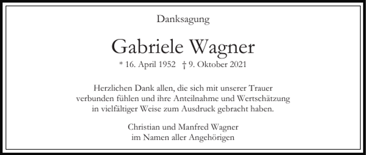 <p>Danksagung</p><p>Gabriele Wagner<br />* 16. April 1952 † 9. Oktober 2021<br />Herzlichen Dank allen, die sich mit unserer Trauer<br />verbunden fühlen und ihre Anteilnahme und Wertschätzung<br />in vielfältiger Weise zum Ausdruck gebracht haben.<br />Christian und Manfred Wagner<br />im Namen aller Angehörigen</p>