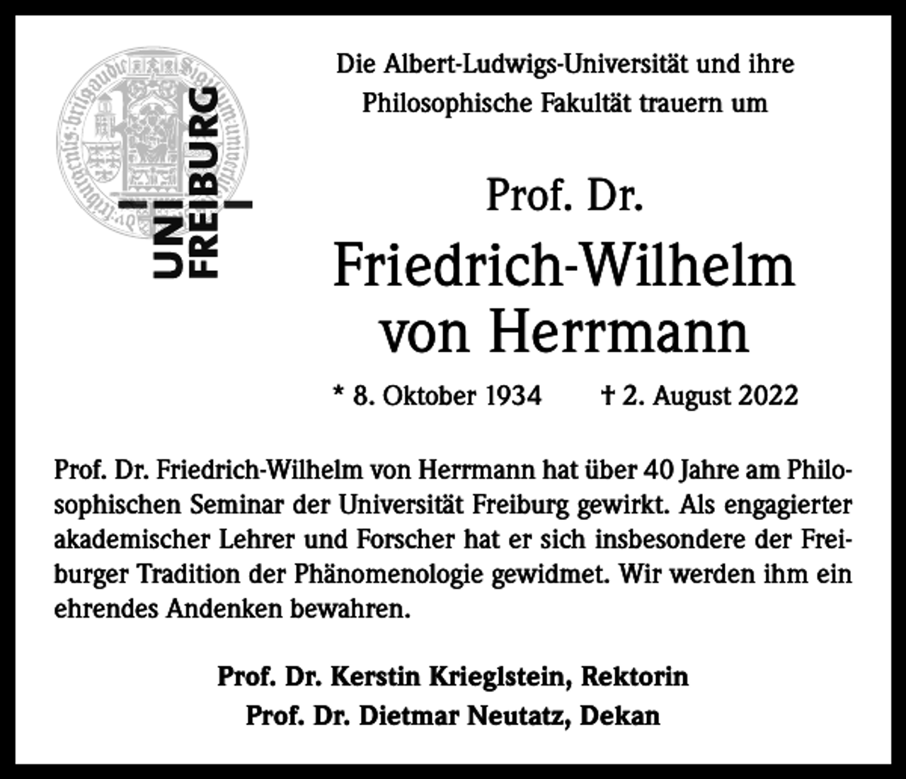 <p>Die Albert-Ludwigs-Universität und ihre<br />Philosophische Fakultät trauern um</p><p>Prof. Dr.</p><p>Friedrich-Wilhelm<br />von Herrmann<br />* 8. Oktober 1934 † 2. August 2022<br />Prof. Dr. Friedrich-Wilhelm von Herrmann hat über 40 Jahre am Philosophischen Seminar der Universität Freiburg gewirkt. Als engagierter<br />akademischer Lehrer und Forscher hat er sich insbesondere der Freiburger Tradition der Phänomenologie gewidmet. Wir werden ihm ein<br />ehrendes Andenken bewahren.<br />Prof. Dr. Kerstin Krieglstein, Rektorin<br />Prof. Dr. Dietmar Neutatz, Dekan</p>
