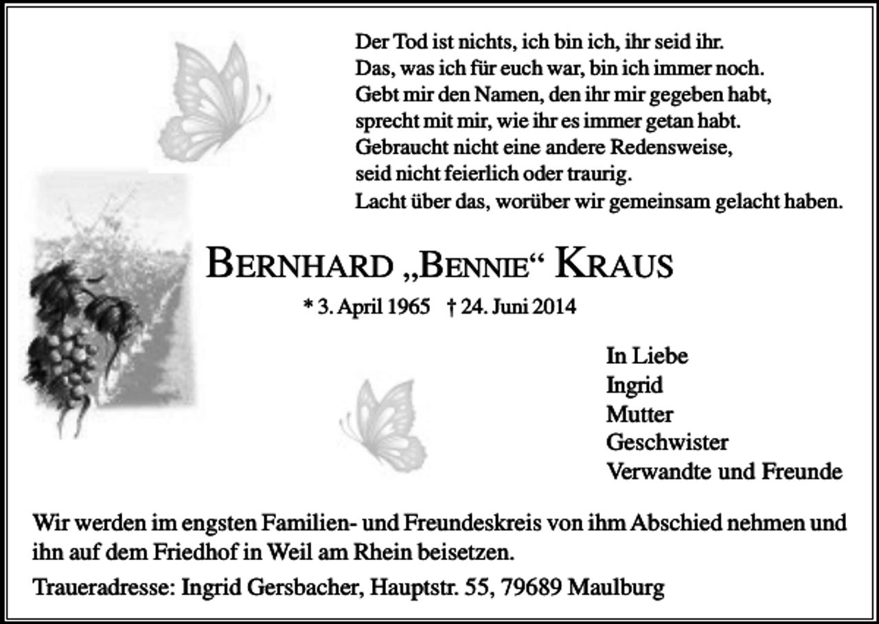 <p>Der Tod ist nichts, ich bin ich, ihr seid ihr.<br />Das, was ich für euch war, bin ich immer noch.<br />Gebt mir den Namen, den ihr mir gegeben habt,<br />sprecht mit mir, wie ihr es immer getan habt.<br />Gebraucht nicht eine andere Redensweise,<br />seid nicht feierlich oder traurig.<br />Lacht über das, worüber wir gemeinsam gelacht haben.</p><p>BERNHARD „BENNIE“ KRAUS<br />* 3. April 1965 † 24. Juni 2014</p><p>In Liebe<br />Ingrid<br />Mutter<br />Geschwister<br />Verwandte und Freunde<br />Wir werden im engsten Familien- und Freundeskreis von ihm Abschied nehmen und<br />ihn auf dem Friedhof in Weil am Rhein beisetzen.<br />Traueradresse: Ingrid Gersbacher, Hauptstr. 55, 79689 Maulburg</p>