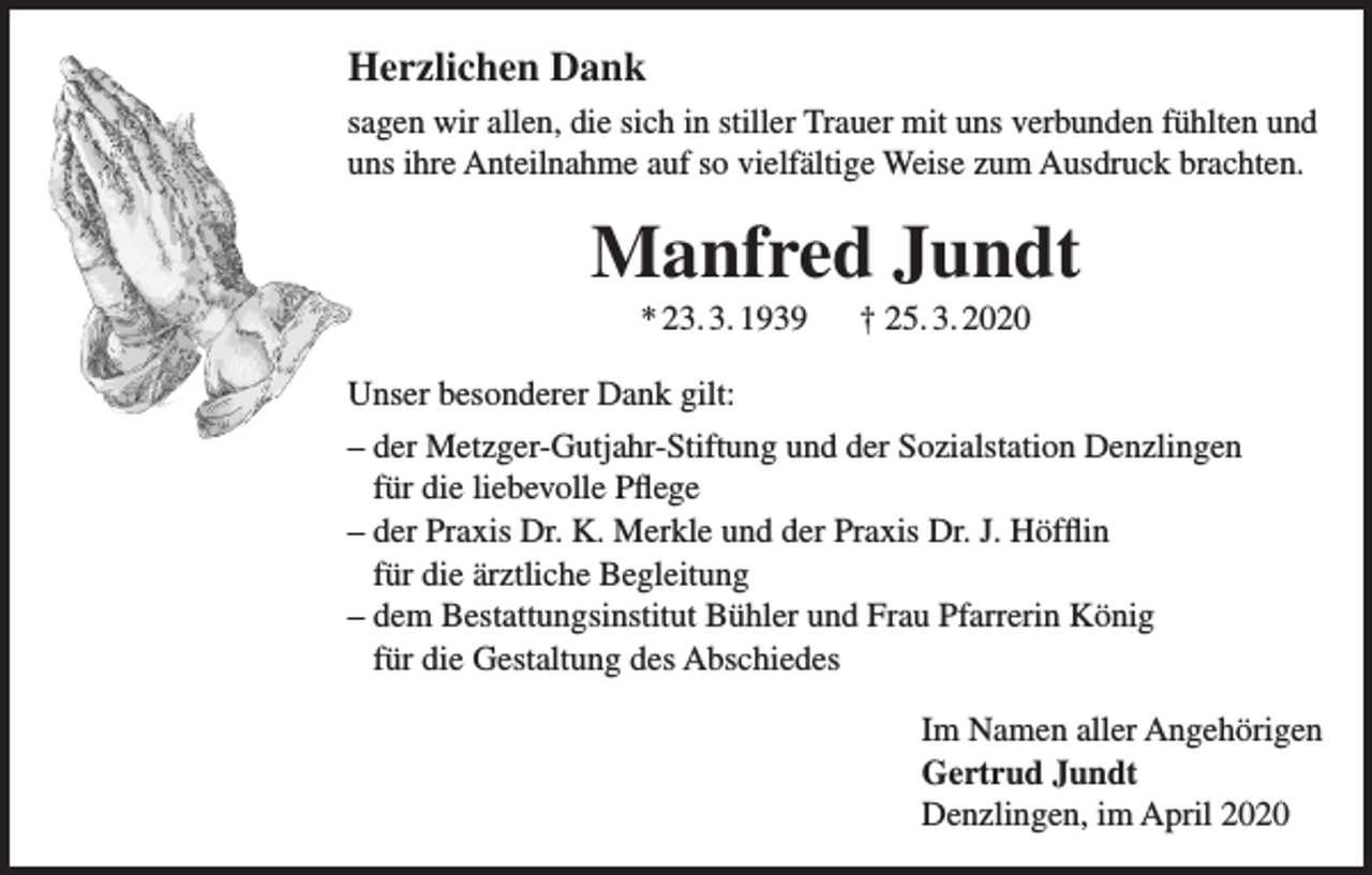 <p>Herzlichen Dank<br />sagen wir allen, die sich in stiller Trauer mit uns verbunden fühlten und<br />uns ihre Anteilnahme auf so vielfältige Weise zum Ausdruck brachten.</p><p>Manfred Jundt<br />* 23. 3. 1939</p><p>† 25. 3. 2020</p><p>Unser besonderer Dank gilt:<br />– der Metzger-Gutjahr-Stiftung und der Sozialstation Denzlingen<br />für die liebevolle Pflege<br />– der Praxis Dr. K. Merkle und der Praxis Dr. J. Höfflin<br />für die ärztliche Begleitung<br />– dem Bestattungsinstitut Bühler und Frau Pfarrerin König<br />für die Gestaltung des Abschiedes<br />Im Namen aller Angehörigen<br />Gertrud Jundt<br />Denzlingen, im April 2020</p>