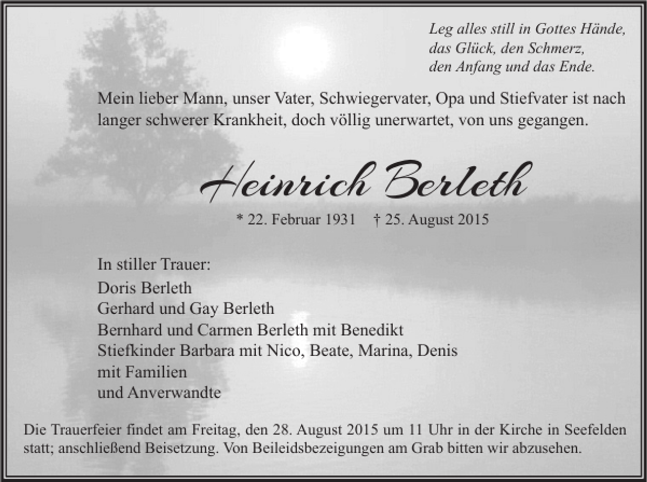 <p>Leg alles still in Gottes Hände,<br />das Glück, den Schmerz,<br />den Anfang und das Ende.</p><p>Mein lieber Mann, unser Vater, Schwiegervater, Opa und Stiefvater ist nach<br />langer schwerer Krankheit, doch völlig unerwartet, von uns gegangen.</p><p>Heinrich Berleth<br />* 22. Februar 1931</p><p>† 25. August 2015</p><p>In stiller Trauer:<br />Doris Berleth<br />Gerhard und Gay Berleth<br />Bernhard und Carmen Berleth mit Benedikt<br />Stiefkinder Barbara mit Nico, Beate, Marina, Denis<br />mit Familien<br />und Anverwandte<br />Die Trauerfeier findet am Freitag, den 28. August 2015 um 11 Uhr in der Kirche in Seefelden<br />statt; anschließend Beisetzung. Von Beileidsbezeigungen am Grab bitten wir abzusehen.</p>