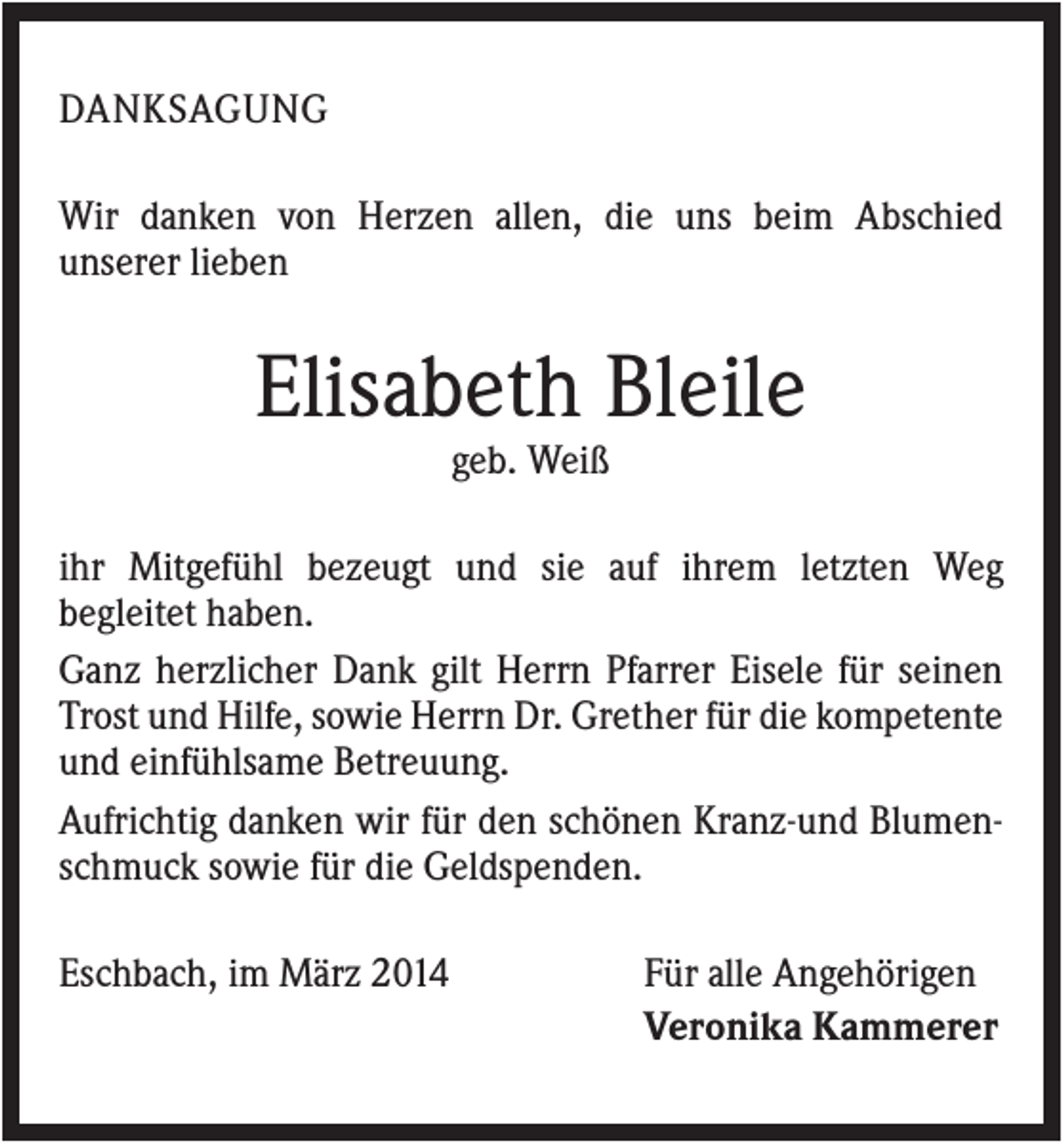 <p>DANKSAGUNG<br />Wir danken von Herzen allen, die uns beim Abschied<br />unserer lieben</p><p>Elisabeth Bleile<br />geb. Weiß<br />ihr Mitgefühl bezeugt und sie auf ihrem letzten Weg<br />begleitet haben.<br />Ganz herzlicher Dank gilt Herrn Pfarrer Eisele für seinen<br />Trost und Hilfe, sowie Herrn Dr. Grether für die kompetente<br />und einfühlsame Betreuung.<br />Aufrichtig danken wir für den schönen Kranz-und Blumenschmuck sowie für die Geldspenden.<br />Eschbach, im März 2014</p><p>Für alle Angehörigen<br />Veronika Kammerer</p>
