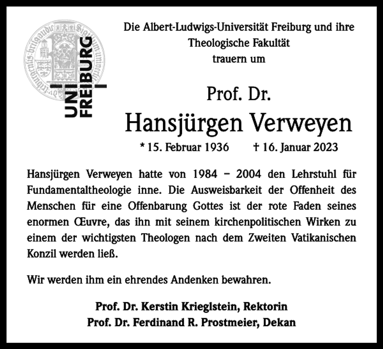 <p>Die Albert-Ludwigs-Universität Freiburg und ihre<br />Theologische Fakultät<br />trauern um</p><p>Prof. Dr.</p><p>Hansjürgen Verweyen<br />* 15. Februar 1936 † 16. Januar 2023<br />Hansjürgen Verweyen hatte von 1984 – 2004 den Lehrstuhl für<br />Fundamentaltheologie inne. Die Ausweisbarkeit der Offenheit des<br />Menschen für eine Offenbarung Gottes ist der rote Faden seines<br />enormen Œuvre, das ihn mit seinem kirchenpolitischen Wirken zu<br />einem der wichtigsten Theologen nach dem Zweiten Vatikanischen<br />Konzil werden ließ.<br />Wir werden ihm ein ehrendes Andenken bewahren.<br />Prof. Dr. Kerstin Krieglstein, Rektorin<br />Prof. Dr. Ferdinand R. Prostmeier, Dekan</p>