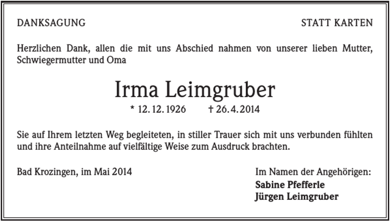 <p>DANKSAGUNG</p><p>STATT KARTEN</p><p>Herzlichen Dank, allen die mit uns Abschied nahmen von unserer lieben Mutter,<br />Schwiegermutter und Oma</p><p>Irma Leimgruber<br />* 12. 12. 1926</p><p>† 26. 4. 2014</p><p>Sie auf Ihrem letzten Weg begleiteten, in stiller Trauer sich mit uns verbunden fühlten<br />und ihre Anteilnahme auf vielfältige Weise zum Ausdruck brachten.<br />Bad Krozingen, im Mai 2014</p><p>Im Namen der Angehörigen:<br />Sabine Pfefferle<br />Jürgen Leimgruber</p>