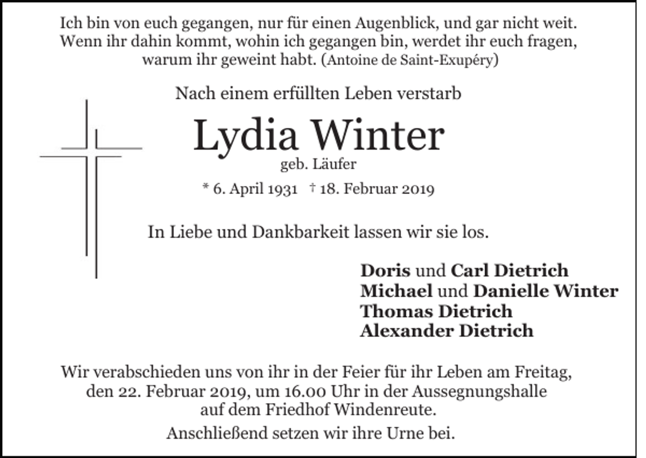 <p>Ich bin von euch gegangen, nur für einen Augenblick, und gar nicht weit.<br />Wenn ihr dahin kommt, wohin ich gegangen bin, werdet ihr euch fragen,<br />warum ihr geweint habt. (Antoine de Saint-Exupéry)</p><p>Nach einem erfüllten Leben verstarb</p><p>Lydia Winter<br />geb. Läufer</p><p>* 6. April 1931 † 18. Februar 2019</p><p>In Liebe und Dankbarkeit lassen wir sie los.<br />Doris und Carl Dietrich<br />Michael und Danielle Winter<br />Thomas Dietrich<br />Alexander Dietrich<br />Wir verabschieden uns von ihr in der Feier für ihr Leben am Freitag,<br />den 22. Februar 2019, um 16.00 Uhr in der Aussegnungshalle<br />auf dem Friedhof Windenreute.<br />Anschließend setzen wir ihre Urne bei.</p>