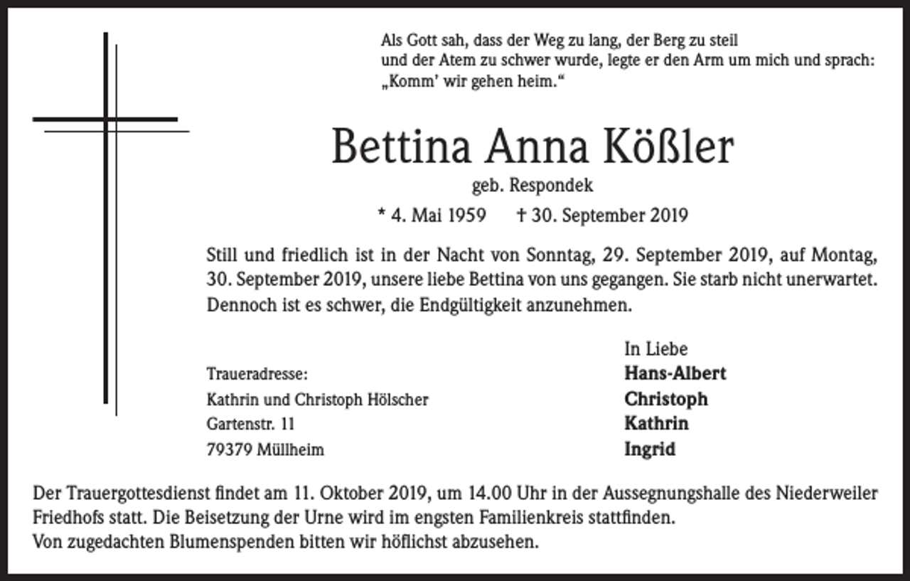 <p>Als Gott sah, dass der Weg zu lang, der Berg zu steil<br />und der Atem zu schwer wurde, legte er den Arm um mich und sprach:<br />„Komm’ wir gehen heim.“</p><p>Bettina Anna Kößler<br />geb. Respondek<br />* 4. Mai 1959 † 30. September 2019</p><p>Still und friedlich ist in der Nacht von Sonntag, 29. September 2019, auf Montag,<br />30. September 2019, unsere liebe Bettina von uns gegangen. Sie starb nicht unerwartet.<br />Dennoch ist es schwer, die Endgültigkeit anzunehmen.</p><p>Traueradresse:<br />Kathrin und Christoph Hölscher<br />Gartenstr. 11<br />79379 Müllheim</p><p>In Liebe<br />Hans-Albert<br />Christoph<br />Kathrin<br />Ingrid</p><p>Der Trauergottesdienst findet am 11. Oktober 2019, um 14.00 Uhr in der Aussegnungshalle des Niederweiler<br />Friedhofs statt. Die Beisetzung der Urne wird im engsten Familienkreis stattfinden.<br />Von zugedachten Blumenspenden bitten wir höflichst abzusehen.</p>