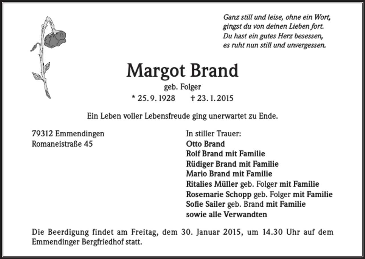<p>Ganz still und leise, ohne ein Wort,<br />gingst du von deinen Lieben fort.<br />Du hast ein gutes Herz besessen,<br />es ruht nun still und unvergessen.</p><p>Margot Brand<br />geb. Folger<br />* 25. 9. 1928<br />† 23. 1. 2015</p><p>Ein Leben voller Lebensfreude ging unerwartet zu Ende.<br />79312 Emmendingen<br />Romaneistraße 45</p><p>In stiller Trauer:<br />Otto Brand<br />Rolf Brand mit Familie<br />Rüdiger Brand mit Familie<br />Mario Brand mit Familie<br />Ritalies Müller geb. Folger mit Familie<br />Rosemarie Schopp geb. Folger mit Familie<br />Sofie Sailer geb. Brand mit Familie<br />sowie alle Verwandten</p><p>Die Beerdigung findet am Freitag, dem 30. Januar 2015, um 14.30 Uhr auf dem<br />Emmendinger Bergfriedhof statt.</p>