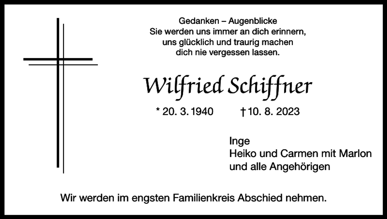 <p>Gedanken – Augenblicke<br />Sie werden uns immer an dich erinnern,<br />uns glücklich und traurig machen<br />dich nie vergessen lassen.</p><p>Wilfried Schiffner<br />* 20. 3. 1940</p><p>† 10. 8. 2023<br />Inge<br />Heiko und Carmen mit Marlon<br />und alle Angehörigen</p><p>Wir werden im engsten Familienkreis Abschied nehmen.</p>