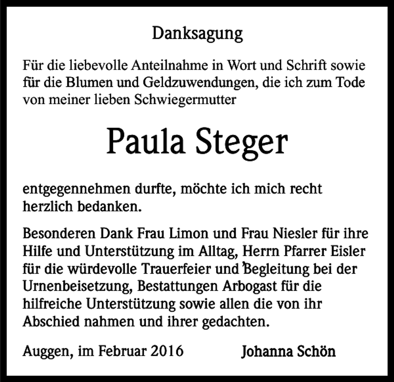 <p>Danksagung<br />Für die liebevolle Anteilnahme in Wort und Schrift sowie<br />für die Blumen und Geldzuwendungen, die ich zum Tode<br />von meiner lieben Schwiegermutter</p><p>Paula Steger<br />entgegennehmen durfte, möchte ich mich recht<br />herzlich bedanken.<br />Besonderen Dank Frau Limon und Frau Niesler für ihre<br />Hilfe und Unterstützung im Alltag, ,Herrn Pfarrer Eisler<br />für die würdevolle Trauerfeier und Begleitung bei der<br />Urnenbeisetzung, Bestattungen Arbogast für die<br />hilfreiche Unterstützung sowie allen die von ihr<br />Abschied nahmen und ihrer gedachten.<br />Auggen, im Februar 2016</p>